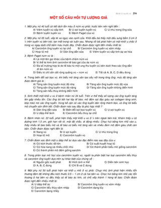 Beänh lyù tuyeán vuù 254
MOÄT SOÁ CAÂU HOÛI TÖÏ LÖÔÏNG GIAÙ
1. Moät phuï nöõ 40 tuoåi coù tieát dòch laãn maùu ôû nuùm vuù phaûi, tröôùc tieân neân nghó ñeán :
A/ Vieâm tuyeán vuù caáp tính B/ U sôïi tuyeán tuyeán vuù C/ U nhuù trong oáng söõa
D/ Beänh tuyeán tuyeán vuù E/ Beänh Paget cuûa vuù
2. Moät phuï nöõ 65 tuoåi, vaáp teù va ngöïc vaøo caïnh cöûa. Khôûi ñaàu baø thaáy moät daáu söng baàm 3 cm ôû
½ treân tuyeán vuù beân traùi, tan maát trong vaøi tuaàn sau. Nhöng roài baø phaùt hieän coù moät khoái u chaéc ôû
trong vuù ngay döôùi choã baàm maùu tröôùc ñaây. Chaån ñoaùn ñöôïc nghó ñeán nhieàu nhaát laø:
A/ Carcinoâm oáng tuyeán vuù taïi choã B/ Carcinoâm oáng tuyeán vuù xaâm nhaäp
C/ Hoaïi töû môõ D/ Daõn oáng daãn söõa E/ Vieâm tuyeán vuù caáp tính aùp xe hoùa
3. Beänh Paget nuùm vuù laø :
A/ Laø moät teân goïi khaùc cuûa beänh chaøm nuùm vuù
B/ Vi theå laø hình aûnh carcinoâm teá baøo gai cuûa da nuùm vuù
C/ Ña soá tröôøng hôïp laø do teá baøo töø moät ung thö tuyeán vuù beân döôùi theo caùc oáng daãn
ñi leân nuùm vuù
D/ Ñieàu trò chæ caàn caét roäng quaàng vuù – nuùm vuù E/ Taát caû A, B, C, D ñeàu ñuùng
4. Trong bieán ñoåi sôïi boïc vuù, khi bieåu moâ taêng saûn taïo caàu noái trong loøng oáng, möùc ñoä taêng saûn
ñöôïc ñaùnh giaù laø :
A/ Taêng saûn oáng tuyeán möùc ñoä nheï B/ Taêng saûn oáng tuyeán möùc ñoä vöøa
C/ Taêng saûn oáng tuyeán möùc ñoä naëng D/ Taêng saûn oáng tuyeán khoâng ñieån hình
E/ Taêng saûn tieåu thuøy khoâng ñieån hình
5. Sinh thieát moät khoái u vuù ôû beänh nhaân nöõ 34 tuoåi. Treân vi theå thaáy soá löôïng caùc oáng tuyeán taêng
leân gaáp nhieàu laàn. Caùc oáng loùt bôûi hai lôùp teá baøo; moâ ñeäm sôïi ñaëc giaøu sôïi collagen taêng sinh,
boùp meùo moù caùc oáng tuyeán. Vuøng keá caän coù caùc oáng tuyeán daõn roäng thaønh boïc, coù oáng loùt bieåu
moâ chuyeån saûn ñænh tieát. Chaån ñoaùn naøo sau ñaây laø phuø hôïp nhaát ?
A/ Daõn oáng daãn söõa B/ Bieán ñoåi sôïi boïc tuyeán vuù C/ U sôïi tuyeán vuù
D/ U dieäp theå laønh E/ Carcinoâm tieåu thuøy taïi choã
6. Beänh nhaân nöõ, 22 tuoåi, phaùt hieän thaáy moät khoái u vuù ôû ¼ treân ngoaøi beân traùi. Khaùm thaáy u coù
ñöôøng kính 1,5 cm, giôùi haïn raát roõ, maät ñoä chaéc, di ñoäng nhieàu. Choïc huùt baèng kim nhoû vaøo u,
thaáy nhieàu teá baøo bieåu moâ vaø teá baøo cô bieåu moâ taêng saûn vaø nhieàu ñaùm moâ ñeäm giaøu chaát caên
baûn. Chaån ñoaùn ñöôïc nghó ñeán laø:
A/ Nang vuù B/ U sôïi tuyeán C/ U nhuù trong oáng
D/ Hoaïi töû môõ E/ Carcinoâm tuyeán vuù
7. Chaån ñoaùn xaùc ñònh moät u dieäp theå aùc döïa vaøo ñaëc ñieåm naøo sau ñaây cuûa u:
A/ Coù kích thöôùc raát lôùn B/ Coù xuaát huyeát hoaïi töû
C/ Coù hoùa nang vaø nhieàu choài nhuù D/ Coù thaønh phaàn bieåu moâ gioáng carcinoâm
E/ Coù thaønh phaàn moâ ñeäm gioáng sarcoâm
8. Trong phaân loaïi moâ hoïc cuûa carcinoâm tuyeán vuù, ngöôøi ta phaân bieät hai loaïi carcinoâm tieåu thuøy
vaø carcinoâm oáng tuyeán döïa treân söï khaùc bieät cuûa chuùng veà :
A/ Nguoàn goác xuaát phaùt B/ Hình aûnh vi theå C/ Dieãn tieán sinh hoïc
D/ A, B, C ñuùng E/ Chæ B vaø C ñuùng
9. Moät phuï nöõ 50 tuoåi phaùt hieän vaøi khoái u nhoû ôû vuù phaûi. Chuïp nhuõ aûnh phaùt hieän nhieàu toån
thöông ñaäm ñoä khoâng ñeàu kích thöôùc 0,5 – 1 cm ôû caû hai beân vuù. Choïc huùt baèng kim nhoû caùc toån
thöông ôû hai beân vuù ñeàu thaáy coù teá baøo aùc tính, coù choã xeáp thaønh 1 haøng teá baøo. Chaån ñoaùn
ñöôïc nghó ñeán nhieàu nhaát laø:
A/ U dieäp theå aùc B/ Carcinoâm oáng tuyeán vuù xaâm nhaäp
C/ Carcinoâm tieåu thuøy xaâm nhaäp D/ Carcinoâm daïng tuûy
E/ Carcinoâm daïng nhaày
 
