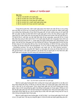 Beänh Lyù Tuyeán Giaùp 255
BEÄNH LYÙ TUYEÁN GIAÙP
Muïc tieâu:
1. Keå teân 3 dò taät baåm sinh tuyeán giaùp.
2. Moâ taû vaø phaân tích 4 loaïi vieâm tuyeán giaùp.
3. Moâ taû vaø phaân tích 3 loaïi taêng saûn tuyeán giaùp
4. Moâ taû vaø phaân tích u tuyeán tuyeán giaùp daïng nang.
5. Moâ taû vaø phaân tích 6 loaïi carcinoâm tuyeán giaùp.
Trong thôøi kyø phoâi thai, maàm tuyeán giaùp ñöôïc hình thaønh vaøo tuaàn leã thöù 3, do söï taêng
sinh cuûa bieåu moâ noäi bì taïi vò trí töông öùng vôùi loã tòt ôû goác löôõi cuûa ngöôøi lôùn. Maàm tuyeán giaùp
chui xuoáng theo ñöôøng giöõa coå taïo thaønh oáng giaùp löôõi, ñi tröôùc xöông moùng vaø khí quaûn ñeå
ñeán suïn giaùp; taïi ñaây noù phaùt trieån thaønh tuyeán giaùp goàm 2 thuøy noái nhau baèng eo giaùp naèm
ngay döôùi suïn nhaãn; phaàn treân cuûa oáng giaùp löôõi seõ bò thoaùi hoaù vaø bieán maát vaøo tuaàn leã thöù 6.
Töø tuaàn leã thöù 9, xuaát hieän caùc daûi hoaëc ñaùm ñaëc teá baøo nang giaùp, sang tuaàn leã thöù 10 baét
ñaàu thaáy loøng nang vaø ñeán tuaàn leã thöù 14 thì tuyeán giaùp ñaõ goàm caùc nang giaùp hoaøn chænh vôùi
chaát keo trong loøng nang (Hình 1). Tuyeán giaùp cuûa ngöôøi tröôûng thaønh caân naëng khoaûng 15-35
gram, caáu taïo bôûi caùc nang giaùp hình caàu ñöôøng kính 200 μm. Nang giaùp ñöôïc loùt bôûi moät lôùp
teá baøo nang coù hình daïng thay ñoåi tuøy theo möùc ñoä hoaït ñoäng; coù theå laø hình deït, vuoâng hoaëc
truï thaáp; caùc teá baøo nang saûn xuaát thyroglobulin, T3 vaø T4, döôùi söï kieåm soaùt cuûa TSH (thyroid
- stimulating hormone, coøn goïi laø thyrotropin) cuûa tuyeán yeân vaø TRH (thyroid hormone -
releasing hormone) cuûa vuøng döôùi ñoài. Ngoaøi ra, nang giaùp coøn chöùa caùc teá baøo thaàn kinh noäi
tieát, goïi laø teá baøo C, saûn xuaát ra calcitonin; caùc teá baøo naøy coù nguoàn goác töø maøo thaàn kinh, ñeán
tuyeán giaùp qua trung gian cuûa theå mang cuoái (ultimobranchial body).
Hình 1: Söï hình thaønh vaø phaùt trieån cuûa tuyeán giaùp
Beänh lyù tuyeán giaùp thöôøng bieåu hieän ra baèng tình traïng tuyeán giaùp phình to, lan ñeàu caû 2
thuøy hoaëc khoâng ñoái xöùng, coù theå taïo ra moät hay nhieàu cuïc trong tuyeán giaùp, hoaëc thaønh moät
khoái u xaâm laán ra moâ xung quanh. Chöùc naêng tuyeán giaùp vaãn coøn bình thöôøng (goïi laø bình
giaùp), hoaëc coù tình traïng taêng hay giaûm hoaït ñoäng (cöôøng giaùp vaø nhöôïc giaùp). Khoâng coù moái
lieân heä ñôn giaûn giöõa caùc hình thaùi toån thöông vôùi hoaït ñoäng chöùc naêng cuûa tuyeán giaùp; thí duï
trong beänh phình giaùp ña cuïc, ña soá tröôøng hôïp coù bieåu hieän bình giaùp nhöng moät soá ít laïi coù
trieäu chöùng cöôøng giaùp hoaëc nhöôïc giaùp.
Beänh lyù tuyeán giaùp laø loaïi thöôøng gaëp, coù theå rôø thaáy 1 cuïc trong tuyeán giaùp ôû 6,4% giôùi
nöõ vaø 1,5% giôùi nam, tæ leä naøy coøn taêng leân gaáp 5-10 laàn khi khaûo saùt tuyeán giaùp baèng sieâu aâm
 