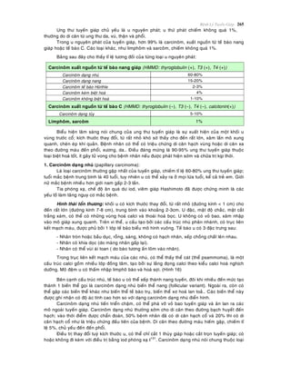 Beänh Lyù Tuyeán Giaùp 265
Ung thö tuyeán giaùp chuû yeáu laø u nguyeân phaùt; u thöù phaùt chieám khoâng quaù 1%,
thöôøng do di caên töø ung thö da, vuù, thaän vaø phoåi.
Trong u nguyeân phaùt cuûa tuyeán giaùp, hôn 99% laø carcinoâm, xuaát nguoàn töø teá baøo nang
giaùp hoaëc teá baøo C. Caùc loaïi khaùc, nhö limphoâm vaø sarcoâm, chieám khoâng quaù 1%.
Baûng sau ñaây cho thaáy tæ leä töông ñoái cuûa töøng loaïi u nguyeân phaùt:
Carcinoâm xuaát nguoàn töø teá baøo nang giaùp (HMMD: thyroglobulin (+), T3 (+), T4 (+))
Carcinoâm daïng nhuù 60-80%
Carcinoâm daïng nang 15-20%
Carcinoâm teá baøo Hürthle 2-3%
Carcinoâm keùm bieät hoaù 4%
Carcinoâm khoâng bieät hoaù 1-10%
Carcinoâm xuaát nguoàn töø teá baøo C (HMMD: thyroglobulin (–), T3 (–), T4 (–), calcitonin(+))
Carcinoâm daïng tuûy 5-10%
Limphoâm, sarcoâm 1%
Bieåu hieän laâm saøng noùi chung cuûa ung thö tuyeán giaùp laø söï xuaát hieän cuûa moät khoái u
vuøng tröôùc coå; kích thöôùc thay ñoåi, töø raát nhoû khoù sôø thaáy cho ñeán raát lôùn, xaâm laán moâ xung
quanh, cheøn eùp khí quaûn. Beänh nhaân coù theå coù trieäu chöùng di caên haïch vuøng hoaëc di caên xa
theo ñöôøng maùu ñeán phoåi, xöông, da… Ñieàu ñaùng möøng laø 90-95% ung thö tuyeán giaùp thuoäc
loaïi bieät hoaù toát, ít gaây töû vong cho beänh nhaân neáu ñöôïc phaùt hieän sôùm vaø chöõa trò kòp thôøi.
1. Carcinoâm daïng nhuù (papillary carcinoma):
Laø loaïi carcinoâm thöôøng gaëp nhaát cuûa tuyeán giaùp, chieám tæ leä 60-80% ung thö tuyeán giaùp;
tuoåi maéc beänh trung bình laø 40 tuoåi, tuy nhieân u coù theå xaûy ra ôû moïi löùa tuoåi, keå caû treû em. Giôùi
nöõ maéc beänh nhieàu hôn giôùi nam gaáp 2-3 laàn.
Tia phoùng xaï, cheá ñoä aên quaù dö iod, vieâm giaùp Hashimoto ñaõ ñöôïc chöùng minh laø caùc
yeáu toá laøm taêng nguy cô maéc beänh.
Hình thaùi toån thöông: khoái u coù kích thöôùc thay ñoåi, töø raát nhoû (ñöôøng kính < 1 cm) cho
ñeán raát lôùn (ñöôøng kính 7-8 cm), trung bình vaøo khoaûng 2-3cm. U ñaëc, maät ñoä chaéc, maët caét
traéng xaùm, coù theå coù nhöõng vuøng hoaù calci vaø thoaùi hoaù boïc. U khoâng coù voû bao, xaâm nhaäp
vaøo moâ giaùp xung quanh. Treân vi theå, u caáu taïo bôûi caùc caáu truùc nhuù phaân nhaùnh, coù truïc lieân
keát maïch maùu, ñöôïc phuû bôûi 1 lôùp teá baøo bieåu moâ hình vuoâng. Teá baøo u coù 3 ñaëc tröng sau:
- Nhaân troøn hoaëc baàu duïc, roãng, saùng, khoâng coù haïch nhaân, xeáp choàng chaát leân nhau.
- Nhaân coù khía doïc (do maøng nhaân gaáp laïi).
- Nhaân coù theå vuøi aùi toan ( do baøo töông aán loõm vaøo nhaân).
Trong truïc lieân keát maïch maùu cuûa caùc nhuù, coù theå thaáy theå caùt (theå psammoma), laø moät
caáu truùc calci goàm nhieàu lôùp ñoàng taâm, taïo bôûi söï laéng ñoïng calci theo kieåu calci hoaù nghòch
döôõng. Moâ ñeäm u coù thaám nhaäp limphoâ baøo vaø hoaù sôïi. (Hình 16)
Beân caïnh caáu truùc nhuù, teá baøo u coù theå xeáp thaønh nang tuyeán, ñoâi khi nhieàu ñeán möùc taïo
thaønh 1 bieán theå goïi laø carcinoâm daïng nhuù bieán theå nang (follicular variant). Ngoaøi ra, coøn coù
theå gaëp caùc bieán theå khaùc nhö bieán theå teá baøo truï, bieán theå xô hoaù lan toaû… Caùc bieán theå naøy
ñöôïc ghi nhaän coù ñoä aùc tính cao hôn so vôùi daïng carcinoâm daïng nhuù ñieån hình.
Carcinoâm daïng nhuù tieán trieån chaäm, coù theå phaù vôõ voû bao tuyeán giaùp vaø aên lan ra caùc
moâ ngoaøi tuyeán giaùp. Carcinoâm daïng nhuù thöôøng sôùm cho di caên theo ñöôøng baïch huyeát ñeán
haïch; vaøo thôøi ñieåm ñöôïc chaån ñoaùn, 50% beänh nhaân ñaõ coù di caên haïch coå vaø 20% thì coù di
caên haïch coå nhö laø trieäu chöùng ñaàu tieân cuûa beänh. Di caên theo ñöôøng maùu hieám gaëp, chieám tæ
leä 5%, chuû yeáu ñeán ñeán phoåi.
Ñieàu trò thay ñoåi tuyø kích thöôùc u, coù theå chæ caét 1 thuøy giaùp hoaëc caét troïn tuyeán giaùp; coù
hoaëc khoâng ñi keøm vôùi ñieàu trò baèng iod phoùng xaï I131
. Carcinoâm daïng nhuù noùi chung thuoäc loaïi
 