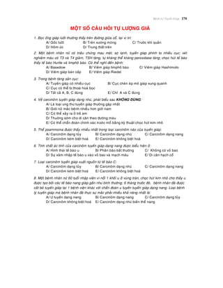 Beänh Lyù Tuyeán Giaùp 270
MOÄT SOÁ CAÂU HOÛI TÖÏ LÖÔÏNG GIAÙ
1. Boïc oáng giaùp löôõi thöôøng thaáy treân ñöôøng giöõa coå, taïi vò trí:
A/ Goác löôõi B/ Treân xöông moùng C/ Tröôùc khí quaûn
D/ Hoõm öùc D/ Trung thaát treân
2. Moät beänh nhaân nöõ coù trieäu chöùng mau meät, sôï laïnh, tuyeán gíap phình to nhieàu cuïc; xeùt
nghieäm maùu coù T3 vaø T4 giaûm, TSH taêng, töï khaùng theå khaùng peroxidase taêng; choïc huùt teá baøo
thaáy teá baøo Hurtle vaø limphoâ baøo. Coù theå nghó ñeán beänh:
A/ Basedow B/ Vieâm giaùp limphoâ baøo C/ Vieâm giaùp Hashimoto
D/ Vieâm giaùp baùn caáp E/ Vieâm giaùp Riedel
3. Trong beänh taêng saûn cuïc:
A/ Tuyeán giaùp coù nhieàu cuïc B/ Cuïc cheøn eùp moâ giaùp xung quanh
C/ Cuïc coù theå bò thoaùi hoaù boïc
D/ Taát caû A, B, C ñuùng E/ Chæ A vaø C ñuùng
4. Veà carcinoâm tuyeán giaùp daïng nhuù, phaùt bieåu sau KHOÂNG ÑUÙNG:
A/ Laø loaïi ung thö tuyeán giaùp thöôøng gaëp nhaát
B/ Giôùi nöõ maéc beänh nhieàu hôn giôùi nam
C/ Coù theå xaûy ra ôû treû em
D/ Thuôøng sôùm cho di caên theo ñöôøng maùu
E/ Coù theå chaån ñoaùn chính xaùc tröôùc moå baèng kyõ thuaät choïc huùt kim nhoû
5. Theå psammoma ñöôïc thaáy nhieàu nhaát trong loaïi carcinoâm naøo cuûa tuyeán giaùp:
A/ Carcinoâm daïng tuûy B/ Carcinoâm daïng nhuù C/ Carcinoâm daïng nang
D/ Carcinoâm keùm bieät hoaù E/ Carcinoâm khoâng bieät hoaù
6. Tính chaát aùc tính cuûa carcinoâm tuyeán giaùp daïng nang ñöôïc bieåu hieän ôû:
A/ Hình thaùi teá baøo u B/ Phaân baøo baát thöôøng C/ Khoâng coù voû bao
D/ Söï xaâm nhaäp teá baøo u vaøo voû bao vaø maïch maùu E/ Di caên haïch coå
7. Loaïi carcinoâm tuyeán giaùp xuaát nguoàn töø teá baøo C:
A/ Carcinoâm daïng tuûy B/ Carcinoâm daïng nhuù C/ Carcinoâm daïng nang
D/ Carcinoâm keùm bieät hoaù E/ Carcinoâm khoâng bieät hoaù
8. Moät beänh nhaân nöõ 60 tuoåi nhaäp vieän vì noåi 1 khoái u ôû vuøng traùn, choïc huùt kim nhoû cho thaáy u
ñöôïc taïo bôûi caùc teá baøo nang giaùp gaàn nhö bình thöôøng; 6 thaøng tröôùc ñoù, beänh nhaân ñaõ ñöôïc
caét boû tuyeán giaùp taïi 1 beänh vieän khaùc vôùi chaån ñoaùn u tuyeán tuyeán giaùp daïng nang. Loaïi beänh
lyù tuyeán giaùp maø beänh nhaân ñaõ thöïc söï maéc phaûi nhieàu khaû naêng nhaát laø:
A/ U tuyeán daïng nang B/ Carcinoâm daïng nang C/ Carcinoâm daïng tuûy
D/ Carcinoâm khoâng bieät hoaù E/ Carcinoâm daïng nhuù bieán theå nang
 