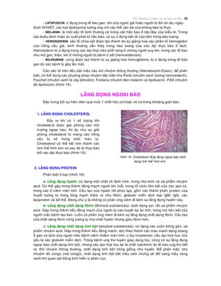 Toån Thöông Cô Baûn cuûa Teá baøo vaø Moâ 20
- LIPOFUSCIN: öù ñoïng trong teá baøo gan, tim cuûa ngöôøi giaø hoaëc ngöôøi bò ñoùi aên laâu ngaøy.
Döôùi KHVÑT, caùc haït lipofuscine töông öùng vôùi caùc theå caën baõ cuûa khoâng baøo töï thöïc.
- MELANIN: laø moät saéc toá bình thöôøng coù trong caùc haéc baøo ôû lôùp ñaùy cuûa bieåu bì. Trong
caùc böôùu laønh hoaëc aùc xuaát phaùt töø haéc baøo, coù söï öù ñoïng saéc toá naøy beân trong baøo töông.
- HEMOSIDERIN: saéc toá chöùa saét ñöôïc taïo thaønh do söï giaùng hoaù caùc phaân töû hemoglobin
cuûa hoàng caàu giaø, bình thöôøng vaãn thaáy trong baøo töông cuûa caùc ñaïi thöïc baøo ôû laùch.
Hemosiderin bò öù ñoïng trong caùc ñaïi thöïc baøo pheá nang ôû nhöõng ngöôøi suy tim, trong caùc teá baøo
nhu moâ gan, thaän, tim ôû nhöõng ngöôøi bò beänh öù saét (hemosiderosis).
- BILIRUBINE: cuõng ñöôïc taïo thaønh töø söï giaùng hoaù hemoglobine, bò öù ñoïng trong teá baøo
gan do caùc beänh lyù gaây taéc maät.
Caùc saéc toá treân ñeàu baét maàu naâu khi nhuoäm thoâng thöôøng (Hematoxylin-Eosin); ñeå phaân
bieät, coù theå duøng caùc phöông phaùp nhuoäm ñaëc bieät nhö Perls (nhuoäm xanh döông hemosiderin),
Fouchet (nhuoäm xanh laù caây bilirubin), Fontana (nhuoäm ñen melanin vaø lipofuscin), PAS (nhuoäm
ñoû lipofuscin) (Hình 14).
LAÉNG ÑOÏNG NGOAÏI BAØO
Ñaëc tröng bôûi söï hieän dieän quaù möùc 1 chaát höõu cô hoaëc voâ cô trong khoaûng gian baøo.
Hình 15: Cholesterol laéng ñoïng ngoaïi baøo döôùi
daïng tinh theå hình kim
2. LAÉNG ÑOÏNG PROTEIN
Phaân bieät 3 loaïi (Hình 16):
a/ Laéng ñoïng hyalin: coù daïng moät chaát voâ ñònh hình, trong nhö kính vaø öa phaåm nhuoäm
acid. Coù theå gaëp trong thaønh ñoäng maïch ngöôøi lôùn tuoåi, trong toå chöùc lieân keát cuûa caùc seïo cuõ,
trong caùc oå vieâm maõn tính. Caáu taïo cuûa hyalin raát phöùc taïp, goàm caùc thaønh phaàn protein cuûa
huyeát töông töø trong loøng maïch thaám ra nhö fibrin, globulin mieãn dòch loaïi IgM, IgG, caùc
lipoprotein vaø boå theå. Ñaùng chuù yù laø khoâng coù phaûn öùng vieâm ñi keøm söï laéng ñoïng hyalin naøy.
b/ Laéng ñoïng chaát daïng fibrin (fibrinoid substances): döôùi daïng sôïi, raát öa phaåm nhuoäm
acid. Gaëp trong thaønh tieåu ñoäng maïch cuûa ngöôøi bò cao huyeát aùp aùc tính, trong moâ lieân keát cuûa
ngöôøi maéc beänh taïo keo. Luoân coù phaûn öùng vieâm ñi keøm söï laéng ñoïng chaát daïng fibrin. Caáu taïo
cuûa chaát daïng fibrin cuõng töông töï nhö chaát hyalin nhöng giaøu fibrin hôn.
c/ Laéng ñoïng chaát daïng tinh boät (amyloid substances): coù daïng caùc cuoän boâng goøn, öa
phaåm nhuoäm acid. Gaëp trong thaønh tieåu ñoäng maïch, doïc theo thaønh caùc mao maïch daïng xoang
ôû gan vaø laùch cuûa ngöôøi maéc beänh vieâm nhieãm maõn tính, u tuûy (myelome); caáu taïo hoaù hoïc chuû
yeáu laø caùc globulin mieãn dòch. Trong beänh ung thö tuyeán giaùp daïng tuûy, cuõng coù söï laéng ñoïng
ngoaïi baøo chaát daïng tinh boät, nhöng caáu taïo hoaù hoïc laïi laø chaát calcitonin do teá baøo ung thö tieát
ra. Khi nhuoäm thoâng thöôøng, chaát daïng tinh boät troâng gioáng nhö hyalin. Ñeå phaân bieät, cho
nhuoäm ñoû congo (red congo), chaát daïng tinh boät baét maàu cam nhöng seõ ñoåi sang maàu vaøng
xanh khi quan saùt baèng kính hieån vi phaân cöïc.
1. LAÉNG ÑOÏNG CHOLESTEROL
Xaûy ra khi coù 1 soá löôïng lôùn
cholesterol ñöôïc giaûi phoùng vaøo moâi
tröôøng ngoaïi baøo, thí duï nhö söï giaûi
phoùng cholesterol töø maøng caùc hoàng
caàu bò vôõ trong khoái maùu tuï.
Cholesterol coù theå keát tinh thaønh caùc
tinh theå hình kim vaø sau ñoù bò thöïc baøo
bôûi caùc ñaïi thöïc baøo (Hình 15).
 
