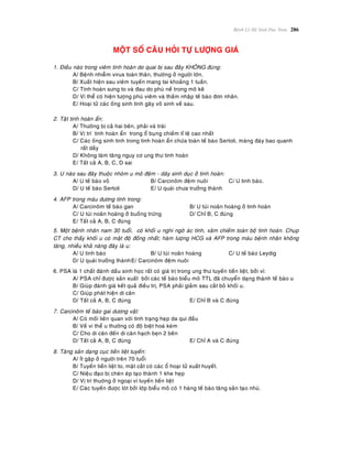 Beänh Lyù Heä Sinh Duïc Nam 286
MOÄT SOÁ CAÂU HOÛI TÖÏ LÖÔÏNG GIAÙ
1. Ñieàu naøo trong vieâm tinh hoaøn do quai bò sau ñaây KHOÂNG ñuùng:
A/ Beänh nhieãm virus toaøn thaân, thöôøng ôû ngöôøi lôùn.
B/ Xuaát hieän sau vieâm tuyeán mang tai khoaûng 1 tuaàn.
C/ Tinh hoaøn söng to vaø ñau do phuø neà trong moâ keõ
D/ Vi theå coù hieän töôïng phuø vieâm vaø thaám nhaäp teá baøo ñôn nhaân.
E/ Hoaïi töû caùc oáng sinh tinh gaây voâ sinh veà sau.
2. Taät tinh hoaøn aån:
A/ Thöôøng bò caû hai beân, phaûi vaø traùi
B/ Vò trí tinh hoaøn aån trong oå buïng chieám tæ leä cao nhaát
C/ Caùc oáng sinh tinh trong tinh hoaøn aån chöùa toaøn teá baøo Sertoli, maøng ñaùy bao quanh
raát daày
D/ Khoâng laøm taêng nguy cô ung thö tinh hoaøn
E/ Taát caû A, B, C, D sai
3. U naøo sau ñaây thuoäc nhoùm u moâ ñeäm - daây sinh duïc ôû tinh hoaøn:
A/ U teá baøo voû B/ Carcinoâm ñeäm nuoâi C/ U tinh baøo.
D/ U teá baøo Sertoli E/ U quaùi chöa tröôûng thaønh
4. AFP trong maùu döông tính trong:
A/ Carcinoâm teá baøo gan B/ U tuùi noaõn hoaøng ôû tinh hoaøn
C/ U tuùi noaõn hoaøng ôû buoàng tröùng D/ Chæ B, C ñuùng
E/ Taát caû A, B, C ñuùng
5. Moät beänh nhaân nam 30 tuoåi, coù khoái u nghi ngôø aùc tính, xaâm chieám toaøn boä tinh hoaøn. Chuïp
CT cho thaáy khoái u coù maät ñoä ñoàng nhaát; haøm löôïng HCG vaø AFP trong maùu beänh nhaân khoâng
taêng, nhieàu khaû naêng ñaây laø u:
A/ U tinh baøo B/ U tuùi noaõn hoaøng C/ U teá baøo Leydig
D/ U quaùi tröôûng thaønhE/ Carcinoâm ñeäm nuoâi
6. PSA laø 1 chaát ñaùnh daáu sinh hoïc raát coù giaù trò trong ung thö tuyeán tieàn lieät, bôûi vì:
A/ PSA chæ ñöôïc saûn xuaát bôûi caùc teá baøo bieåu moâ TTL ñaõ chuyeån daïng thaønh teá baøo u
B/ Giuùp ñaùnh giaù keát quaû ñieàu trò, PSA phaûi giaûm sau caét boû khoái u.
C/ Giuùp phaùt hieän di caên
D/ Taát caû A, B, C ñuùng E/ Chæ B vaø C ñuùng
7. Carcinoâm teá baøo gai döông vaät:
A/ Coù moái lieân quan vôùi tình traïng heïp da qui ñaàu
B/ Veà vi theå u thöôøng coù ñoä bieät hoaù keùm
C/ Cho di caên ñeán di caên haïch beïn 2 beân
D/ Taát caû A, B, C ñuùng E/ Chæ A vaø C ñuùng
8. Taêng saûn daïng cuïc tieàn lieät tuyeán:
A/ Ít gaëp ôû ngöôøi treân 70 tuoåi
B/ Tuyeán tieàn lieät to, maët caét coù caùc oå hoaïi töû xuaát huyeát.
C/ Nieäu ñaïo bò cheøn eùp taïo thaønh 1 khe heïp
D/ Vò trí thuôøng ôû ngoaïi vi tuyeán tieàn lieät
E/ Caùc tuyeán ñöôïc loùt bôûi lôùp bieåu moâ coù 1 haøng teá baøo taêng saûn taïo nhuù.
 