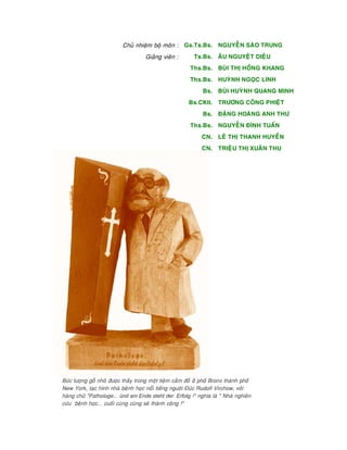 Chuû nhieäm boä moân :
Giaûng vieân :
Gs.Ts.Bs.
Ts.Bs.
Ths.Bs.
Ths.Bs.
Bs.
Bs.CKII.
Bs.
Ths.Bs.
CN.
CN.
NGUYEÃN SAØO TRUNG
AÂU NGUYEÄT DIEÄU
BUØI THÒ HOÀNG KHANG
HUYØNH NGOÏC LINH
BUØI HUYØNH QUANG MINH
TRÖÔNG COÂNG PHIEÄT
ÑAËNG HOAØNG ANH THÖ
NGUYEÃN ÑÌNH TUAÁN
LEÂ THÒ THANH HUYEÀN
TRIEÄU THÒ XUAÂN THU
Böùc töôïng goã nhoû ñöôïc thaáy trong moät tieäm caàm ñoà ôû phoá Bronx thaønh phoá
New York, taïc hình nhaø beänh hoïc noåi tieáng ngöôøi Ñöùc Rudolf Virchow, vôùi
haøng chöõ "Pathologe... ünd am Ende steht der Erfolg !" nghóa laø " Nhaø nghieân
cöùu beänh hoïc... cuoái cuøng cuõng seõ thaønh coâng !"
 