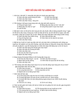 Beänh lyù Thaän 309
MOÄT SOÁ CAÂU HOÛI TÖÏ LÖÔÏNG GIAÙ
1. Hình aûnh “vieàn ñoâi” ôû maøng ñaùy caàu thaän khi nhuoäm baïc gaëp trong :
A/ Vieâm caàu thaän sang thöông toái thieåu B/ Vieâm caàu thaän IgA
C/ Vieâm caàu thaän maøng D/ Vieâm caàu thaän lieàm
E/ Vieâm caàu thaän maøng – taêng sinh
2. Toån thöông vi theå quan troïng trong vieâm caàu thaän tieán trieån nhanh laø :
A/ Taêng sinh gian maïch B/ Maøng ñaùy caàu thaän coù hình “vieàn ñoâi”
C/ Maøng ñaùy caàu thaän coù “gai” D/ Laéng ñoùng hyalin ôû quai mao maïch
E/ Lieàm teá baøo
3. Moät beänh nhaân nöõ 28 tuoåi bò vieâm hoïng do lieân caàu khuaån, ñieàu trò baèng ampicillin trong 7 ngaøy
thì heát soát vaø ñau hoïng; nhöng sau 2 tuaàn laïi thaáy soát trôû laïi, da noåi maån ñoû vaø ngöùa, nöôùc tieåu
coù protein, hoàng caàu vaø baïch caàu aùi toan. Nhieàu khaû naêng nhaát beänh nhaân ñang bò bieán chöùng:
A/ Vieâm caàu thaän haäu nhieãm truøng B/ Vieâm thaän-beå thaän caáp
C/ Hoaïi töû oáng thaän caáp D/ Vieâm thaän-moâ keõ caáp tính do thuoác
E/ Vieâm caàu thaän maøng
4. Moät beù trai 3 tuoåi töø 3 tuaàn nay thaáy meät moûi, phuø toaøn thaân vaø khoâng keøm soát, khoâng cao
huyeát aùp. Xeùt nghieäm ureâ maùu bình thöôøng, nöôùc tieåu khoâng coù hoàng caàu nhöng chöùa nhieàu ñaïm,
chuû yeáu laø albumin. Loaïi toån thöông thaän coù nhieàu khaû naêng nhaát ñang xaûy ra cho treû naøy laø:
A/ Vieâm caàu thaän taêng sinh teá baøo gian mao maïch
B/ Vieâm caàu thaän toån thöông toái thieåu
C/ Vieâm caàu thaän maõn
D/ Xô hoaù caàu thaän töøng oå-cuïc boä
E/ Beänh caàu thaän maøng
5. Sang thöông Kimmelsteil-Wilson laø toån thöông ñaëc tröng cuûa :
A/ Xô hoaù caàu thaän töøng oå - cuïc boä B/ Vieâm caàu thaän do lupus
C/ Beänh thaän do tieåu ñöôøng D/ Vieâm thaän do lupus ban ñoû heä thoáng
E/ Vieâm caàu thaän maõn
6. “Toån thöông vieâm tieåu ñoäng maïch hoaïi töû vaø xô hoaù tieåu ñoäng maïch taêng saûn nhö cuû haønh”
gaëp trong beänh thaän naøo sau ñaây :
A/ Vieâm thaän do lupus B/ Beänh thaän do tieåu ñöôøng
C/ Xô cöùng thaän laønh tính D/ Xô cöùng thaän aùc tính
E/ Nghòch saûn xô cô ñoäng maïch thaän
7. Vieâm thaän-beå thaän caáp:
A/ Laø tình traïng vieâm caáp tính hoaù muû ôû thaän vaø beå thaän do vi khuaån
B/ Vi khuaån gaây beänh chuû yeáu laø caùc vi khuaån sinh muû Gram döông
C/ Vi khuaån ñeán thaän chuû yeáu baèng ñöôøng ngöôïc doøng töø caùc nhieãm khuaån ñöôøng
tieåu döôùi
D/ Taát caû A, B, C ñuùng E/ Chæ A vaø C ñuùng
8. Thaän hai beân giaûm kích thöôùc, beà maët coù nhieàu haït mòn gioáng hình aûnh da saàn; gaëp trong beänh
thaän naøo sau ñaây :
A/ Vieâm thaän do lupus B/ Toån thöông thaän do cao huyeát aùp aùc tính
C/ Toån thöông thaän do cao huyeát aùp D/ Beänh thaän do tieåu ñöôøng
E/ Nghòch saûn xô cô ñoäng maïch thaän
 