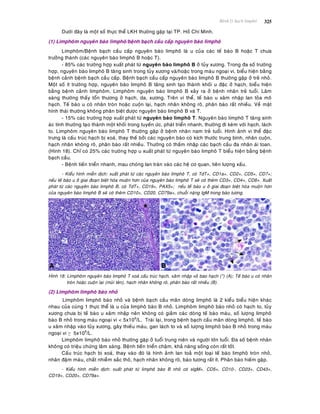 Beänh lyù haïch limphoâ 325
Döôùi ñaây laø moät soá thöïc theå LKH thöôøng gaëp taïi TP. Hoà Chí Minh.
(1) Limphoâm nguyeân baøo limphoâ/beänh baïch caàu caáp nguyeân baøo limphoâ
Limphoâm/Beänh baïch caàu caáp nguyeân baøo limphoâ laø u cuûa caùc teá baøo B hoaëc T chöa
tröôûng thaønh (caùc nguyeân baøo limphoâ B hoaëc T).
- 85% caùc tröôøng hôïp xuaát phaùt töø nguyeân baøo limphoâ B ôû tuûy xöông. Trong ña soá tröôøng
hôïp, nguyeân baøo limphoâ B taêng sinh trong tuûy xöông vaø/hoaëc trong maùu ngoaïi vi, bieåu hieän baèng
beänh caûnh beänh baïch caàu caáp. Beänh baïch caàu caáp nguyeân baøo limphoâ B thöôøng gaëp ôû treû nhoû.
Moät soá ít tröôøng hôïp, nguyeân baøo limphoâ B taêng sinh taïo thaønh khoái u ñaëc ôû haïch, bieåu hieän
baèng beänh caûnh limphoâm. Limphoâm nguyeân baøo limphoâ B xaûy ra ôû beänh nhaân treû tuoåi. Laâm
saøng thöôøng thaáy toån thöông ôû haïch, da, xöông. Treân vi theå, teá baøo u xaâm nhaäp lan toûa moâ
haïch. Teá baøo u coù nhaân troøn hoaëc cuoän laïi, haïch nhaân khoâng roõ, phaân baøo raát nhieàu. Veà maët
hình thaùi thöôøng khoâng phaân bieät ñöôïc nguyeân baøo limphoâ B vaø T.
- 15% caùc tröôøng hôïp xuaát phaùt töø nguyeân baøo limphoâ T. Nguyeân baøo limphoâ T taêng sinh
aùc tính thöôøng taïo thaønh moät khoái trong tuyeán öùc, phaùt trieån nhanh, thöôøng ñi keøm vôùi haïch, laùch
to. Limphoâm nguyeân baøo limphoâ T thöôøng gaëp ôû beänh nhaân nam treû tuoåi. Hình aûnh vi theå ñaëc
tröng laø caáu truùc haïch bò xoaù, thay theá bôûi caùc nguyeân baøo coù kích thöôùc trung bình, nhaân cuoän,
haïch nhaân khoâng roõ, phaân baøo raát nhieàu. Thöôøng coù thaám nhaäp caùc baïch caàu ña nhaân aùi toan.
(Hình 18). Chæ coù 25% caùc tröôøng hôïp u xuaát phaùt töø nguyeân baøo limphoâ T bieåu hieän baèng beänh
baïch caàu.
- Beänh tieán trieån nhanh, mau choùng lan traøn vaøo caùc heä cô quan, tieân löôïng xaáu.
- Kieåu hình mieãn dòch: xuaát phaùt töø caùc nguyeân baøo limphoâ T, coù TdT+, CD1a+, CD2+, CD5+, CD7+;
neáu teá baøo u ôû giai ñoaïn bieät hoùa muoän hôn cuûa nguyeân baøo limphoâ T seõ coù theâm CD3+, CD4+, CD8+. Xuaát
phaùt töø caùc nguyeân baøo limphoâ B, coù TdT+, CD19+, PAX5+; neáu teá baøo u ôû giai ñoaïn bieät hoùa muoän hôn
cuûa nguyeân baøo limphoâ B seõ coù theâm CD10+, CD20, CD79a+, chuoãi naëng IgM trong baøo töông.
Hình 18: Limphoâm nguyeân baøo limphoâ T xoaù caáu truùc haïch, xaâm nhaäp voû bao haïch (*) (A); Teá baøo u coù nhaân
troøn hoaëc cuoän laïi (muõi teân), haïch nhaân khoâng roõ, phaân baøo raát nhieàu (B).
(2) Limphoâm limphoâ baøo nhoû
Limphoâm limphoâ baøo nhoû vaø beänh baïch caàu maõn doøng limphoâ laø 2 kieåu bieåu hieän khaùc
nhau cuûa cuøng 1 thöïc theå laø u cuûa limphoâ baøo B nhoû. Limphoâm limphoâ baøo nhoû coù haïch to, tuûy
xöông chöa bò teá baøo u xaâm nhaäp neân khoâng coù giaûm caùc doøng teá baøo maùu, soá löôïng limphoâ
baøo B nhoû trong maùu ngoaïi vi < 5x109
/L. Traùi laïi, trong beänh baïch caàu maõn doøng limphoâ, teá baøo
u xaâm nhaäp vaøo tuûy xöông, gaây thieáu maùu, gan laùch to vaø soá löôïng limphoâ baøo B nhoû trong maùu
ngoaïi vi ≥ 5x109
/L.
Limphoâm limphoâ baøo nhoû thöôøng gaëp ôû tuoåi trung nieân vaø ngöôøi lôùn tuoåi. Ña soá beänh nhaân
khoâng coù trieäu chöùng laâm saøng. Beänh tieán trieån chaäm, khaû naêng soáng coøn raát toát.
Caáu truùc haïch bò xoaù, thay vaøo ñoù laø hình aûnh lan toaû moät loaïi teá baøo limphoâ troøn nhoû,
nhaân ñaäm maøu, chaát nhieãm saéc thoâ, haïch nhaân khoâng roõ, baøo töông raát ít. Phaân baøo hieám gaëp.
- Kieåu hình mieãn dòch: xuaát phaùt töø limphoâ baøo B nhoû coù sIgM+, CD5+, CD10-, CD23+, CD43+,
CD19+, CD20+, CD79a+.
 