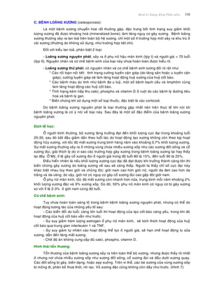 Beänh Lyù Xöông Khôùp Phaàn meàm 338
C. BEÄNH LOAÕNG XÖÔNG (osteoporosis):
Laø moät beänh xöông chuyeån hoaù raát thöôøng gaëp, ñaëc tröng bôûi tình traïng suy giaûm khoái
löôïng xöông ñaõ ñöôïc khoaùng hoaù (mineralized bone); laøm taêng nguy cô gaõy xöông. Beänh loaõng
xöông thöôøng xaûy ra lan toaû treân toaøn boä heä xöông, chæ moät soá ít tröôøng hôïp môùi xaûy ra khu truù ôû
vaøi xöông (thöôøng do khoâng söû duïng, nhö tröôøng hôïp lieät chi).
Ñoái vôùi kieåu lan toaû, phaân bieät 2 loaïi:
- Loaõng xöông nguyeân phaùt, xaûy ra ôû phuï nöõ haäu maõn kinh (tyùp I) vaø ngöôøi giaø > 70 tuoåi
(tyùp II). Nguyeân nhaân vaø cô cheá beänh sinh cuûa loaïi naøy chöa hoaøn toaøn ñöôïc hieåu roõ.
- Loaõng xöông thöù phaùt, coù nguyeân nhaân vaø cô cheá beänh sinh töông ñoái roõ reät nhö:
* Caùc roái loaïn noäi tieát: tình traïng cöôøng tuyeán caän giaùp (do taêng saûn hoaëc u tuyeán caän
giaùp), cöôøng tuyeán giaùp seõ laøm taêng hoaït ñoäng huyû xöông cuûa huyû coát baøo.
* Caùc beänh maùu aùc tính nhö beänh ña u tuyû, moät soá beänh baïch caàu vaø limphoâm cuõng
laøm taêng hoaït ñoäng caùc huyû coát baøo.
* Tình traïng keùm haáp thu calci, phospho vaø vitamin D ôû ruoät do caùc beänh lyù ñöôøng tieâu
hoaù vaø beänh lyù gan.
* Bieán chöùng khi söû duïng moät soá loaïi thuoác, ñaëc bieät laø caùc corticoid.
Do beänh loaõng xöông nguyeân phaùt laø loaïi thöôøng gaëp nhaát neân treân thöïc teá khi noùi tôùi
beänh loaõng xöông laø coù yù noùi veà loaïi naøy. Sau ñaây laø moät soá ñaëc ñieåm cuûa beänh loaõng xöông
nguyeân phaùt.
Dòch teã hoïc:
ÔÛ ngöôøi bình thöôøng, boä xöông taêng tröôûng ñaït ñeán khoái löôïng cöïc ñaïi trong khoaûng tuoåi
25-35; sau ñoù baét ñaàu giaûm daàn theo tuoåi taùc do hoaït ñoäng taïo xöông khoâng coøn theo kòp hoaït
ñoäng huûy xöông, vôùi toác ñoä maát xöông trung bình haøng naêm vaøo khoaûng 0,7% khoái löôïng xöông.
Söï maát xöông thöôøng xaûy ra ôû nhöõng vuøng chöùa nhieàu xöông xoáp nhö caùc xöông ñoát soáng vaø coå
xöông ñuøi, giaûi thích lyù do vì sao caùc tröôøng hôïp gaõy xöông trong beänh loaõng xöông laïi hay thaáy
taïi ñaây. ÔÛ Myõ, tæ leä gaõy coå xöông ñuøi ôû ngöôøi giaø trong ñoä tuoåi 80 laø 15%, ñeán tuoåi 90 laø 25%.
Ñieàu hieån nhieân laø neáu khoái löôïng xöông cöïc ñaïi ñaõ ñaït ñöôïc khi tröôûng thaønh caøng lôùn thì
bieán chöùng gaõy xöông do loaõng xöông veà sau seõ caøng thaáp. Ngöôøi ta thaáy chæ soá cöïc ñaïi naøy
khaùc bieät nhau tuøy theo giôùi vaø chuûng toäc: giôùi nam cao hôn giôùi nöõ, ngöôøi da ñen cao hôn da
traéng vaø da vaøng; do vaäy, giôùi nöõ coù nguy cô gaõy coå xöông ñuøi cao gaáp ñoâi giôùi nam.
ÔÛ phuï nöõ maõn kinh, toác ñoä maát xöông coøn nhanh hôn nöõa, trung bình moãi naêm khoaûng 2%
khoái löôïng xöông ñaëc vaø 9% xöông xoáp. Do ñoù, 50% phuï nöõ maõn kinh coù nguy cô bò gaõy xöông
so vôùi tæ leä 2-3% ôû giôùi nam cuøng ñoä tuoåi.
Cô cheá beänh sinh:
Tuy chöa hoaøn toaøn saùng toû trong beänh beänh loaõng xöông nguyeân phaùt, nhöng coù theå do
hoaït ñoäng töông taùc cuûa nhöõng yeáu toá sau:
- Caùc bieån ñoåi do tuoåi: caøng lôùn tuoåi thì hoaït ñoäng cuûa taïo coát baøo caøng yeáu, trong khi ñoù
hoaït ñoäng cuûa huyû coát baøo vaãn nhö tröôùc.
- Söï suy giaûm haøm löôïng estrogen oå phuï nöõ maõn kinh, seõ kích thích hoaït ñoäng cuûa huyû
coát baøo qua trung gian interleukin 1 vaø TNF.
- Söï suy giaûm töï nhieân caùc hoaït ñoäng theå löïc ôû ngöôøi giaø, seõ haïn cheá hoaït ñoäng tu söûa
xöông, daãn ñeán taêng maát xöông.
- Cheá ñoä aên khoâng cung caáp ñuû calci, phospho, vitamin D.
Hình thaùi toån thöông:
Toån thöông cuûa beänh loaõng xöông xaûy ra treân toaøn theå boä xöông, nhöng ñöôïc thaáy roõ nhaát
ôû nhöng nôi chöùa nhieàu xöông xoáp nhö xöông ñoát soáng, coå xöông ñuøi vaø ñaàu döôùi xöông quay.
Caùc ñoát soáng bò gaõy, bieán daïng, hoaëc xeïp xuoáng. Treân vi theå, caùc beø xöông cuûa vuøng xöông xoáp
bò moûng ñi, phaân boá thöa thôùt, rôøi raïc. Voû xöông ñaëc cuõng khoâng coøn daày nhö tröôùc. (Hình 7)
 