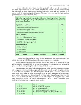 Beänh Lyù Xöông Khôùp Phaàn meàm 356
Sarcoâm phaàn meàm coù theå di caên theo ñöôøng maùu ñeán phoåi vaø gan; raát hieám khi cho di
caên haïch (ngoaïi tröø sarcoâm cô vaân, sarcoâm daïng bieåu moâ, sarcoâm hoaït maïc, sarcoâm khoâng
bieät hoaù teá baøo ña daïng). Ñieàu trò chuû yeáu baèng phaãu thuaät, nhöng phaûi phoái hôïp theâm xaï trò
vaø hoaù trò ñoái vôùi caùc u aùc coù grad moâ hoïc cao. Tieân löôïng beänh nhaân ñöôïc ñaùnh giaù döïa theo
grad moâ hoïc cuûa u vaø giai ñoaïn laâm saøng .
Heä thoáng xeáp Grad moâ hoïc sarcoâm phaàn meàm theo Hieäp hoäi caùc Trung taâm
Phoøng choáng Ung thö Phaùp quoác (FNCLCC: Feùdeùration Nationale de Centres de
Lutte Contre le Cancer)
Ñoä bieät hoaù cuûa teá baøo u:
Sarcoâm gioáng trung moâ bình thöôøng
Sarcoâm coù höôùng bieät hoaù roõ
Sarcoâm khoâng bieät hoaù / khoâng xaùc ñònh loaïi
Chæ soá phaân baøo:
0-9 PB / Quang tröôøng VKx40
10-19 PB / Quang tröôøng VKx40
≥ 20 PB / Quang tröôøng VKx40
Möùc ñoä hoaïi töû u
Khoâng coù hoaïi töû
< 50% hoaïi töû
≥ 50% hoaïi töû
Ñieåm
1
2
3
1
2
3
0
1
2
Grad 1 : 2 -3 ñieåm Grad 2 : 4 -5 ñieåm Grad 3 : 6 – 8 ñieåm
- U phaàn meàm giaùp bieân aùc: laø caùc u coù dieãn tieán sinh hoïc naèm trung gian giöõa 2 loaïi
treân. U xaâm nhaäp taïi choã, deã taùi phaùt sau phaãu thuaät nhöng hieám khi cho di caên.
Nguyeân nhaân gaây ra u phaàn meàm vaãn chöa ñöôïc roõ; moät soá taùc giaû ñaõ neâu leân vai troø cuûa
yeáu toá di truyeàn, moâi tröôøng, böùc xaï ion hoaù, viruùt, seïo cuõ, v.v. nhöng coù veû nhö ñaïi ña soá u
phaàn meàm ñeàu laø nhöõng tröôøng hôïp xuaát hieän töï phaùt môùi (de novo).
Theo quan ñieåm hieän nay, u phaàn meàm xuaát phaùt töø caùc teá baøo trung moâ ña tieàm naêng coù
saün trong phaàn meàm hoaëc töø tuyû xuông chuyeån ñeán; khi teá baøo naøy chuyeån daïng thaønh teá baøo
u, coù theå taêng sinh vaø bieät hoaù theo nhieàu höôùng khaùc nhau ñeå taïo ra u sôïi, u môõ, u cô, u maïch
maùu... hoaëc moät u chaúng coù höôùng bieät hoaù naøo roõ reät. Vì vaäy, u phaàn meàm raát ña daïng, vieäc
phaân loaïi khoù khaên vaø seõ coøn tieáp tuïc thay ñoåi do khoâng ngöøng ñöôïc boå sung nhöõng hieåu bieát
môùi veà hoaù moâ mieãn dòch, di truyeàn hoïc teá baøo vaø sinh hoïc phaân töû. Baûng phaân loaïi u phaàn
meàm môùi nhaát do Toå chöùc Y teá theá giôùi ñöa ra naêm 2013 lieät keâ 11 nhoùm u phaàn meàm, goàm
khoaûng 100 loaïi khaùc nhau, trong ñoù 50 loaïi laø sarcoâm.
I. U môõ
II. U sôïi
III. U moââ baøo sôïi
IV. U cô trôn
V. U chu baøo
VI. U cô vaân
VII. U maïch maùu
VIII. U moâ ñeäm daï daøy ruoät
IX. U voû bao thaàn kinh
X. U coù höôùng bieät hoaù khoâng roõ reät
XI. Sarcoâm khoâng bieät hoùa/ khoâng xaùc ñònh loaïi
 