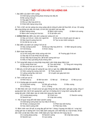 Beänh Lyù Xöông Khôùp Phaàn meàm 363
MOÄT SOÁ CAÂU HOÛI TÖÏ LÖÔÏNG GIAÙ
1. Ñaëc ñieåm cuûa beänh meàm xöông:
A/ Chaát daïng xöông khoâng ñöôïc khoaùng hoaù ñaày ñuû
B/ Beø xöông moûng ñi
C/ Hay gaëp ôû treû em
D/ Ñóa suïn tieáp hôïp phình to
E/ Chaân bieán daïng cong voøng
2. Treân vi theå, caùc beø xöông cuûa vuøng xöông xoáp bò moûng ñi, phaân boá thöa thôùt, rôøi raïc. Voû xöông
ñaëc cuõng khoâng coøn daày nhö tröôùc, laø hình aûnh cuûa beänh naøo sau ñaây:
A/ Beänh loaõng xöông B/ Beänh meàm xöông C/ Beänh coøi xöông
D/ Beänh vieâm xöông sôïi hoùa boïc E/ Dò taät baåm sinh
3. KHOÂNG PHAÛI ñaëc ñieåm cuûa vieâm xöông tuyû xöông sinh muû
A/ Xaûy ra ôû treû em nhieàu hôn ngöôøi lôùn B/ Ña soá do vi khuaån gram aâm gaây ra
B/ Gaây hoaïi töû xöông hoaù muû D/ Taïo ra caùc maûnh xöông tuø
E/ Coù theå doø muû ra da
4. Ñaëc ñieåm cuûa beänh coøi xöông ôû treû em laø:
A/ Gaõy xöông töï phaùt B/ Ñóa suïn tieáp hôïp phình to C/ Bieán daïng boä xöông
D/ A & B ñuùng E/ B & C ñuùng
5. Beänh thoaùi hoaù khôùp:
A/ Laø tình traïng vieâm khôùp xöông maõn tính B/ Thöôøng gaëp ôû treû em
C/ Hay xaûy ra ôû caùc khôùp chòu taûi naëng
D/ Suïn tieáp hôïp bò bong troùc, ñeå loä baûn xöông döôùi suïn
E/ Ñieàu trò hieäu quaû baèng thuoác khaùng vieâm
6. Tình traïng bieán daïng vaø cöùng khôùp trong beänh vieâm khôùp daïng thaáp laø do:
A/ Suïn khôùp thoaùi hoaù B/ Traøn dòch khôùp C/ Taêng sinh maøng khôùp
D/ Maûng sôïi hoaù sôïi vaø hoaù voâi E/ Vieâm khôùp
7. Moät phuï nöõ 63 tuoåi bò gaõy coå xöông ñuøi sau moät cuù ngaõ nheï; nhieàu khaû naêng nhaát laø do:
A/ Vieâm xöông tuûy xöông maõn tính B/ Thieáu vitamin D
C/ Loaõng xöông haäu maõn kinh D/ U tuyeán caän giaùp laønh tính
E/ Beänh ña u tuûy
8. Treân vi theå can sôïi laø :
A/ Khoái maùu tuï B/ Moâ haït vieâm C/ Moâ sôïi D/ Moâ suïn E/ Moâ suïn sôïi
9. Vò trí thöôøng gaëïp cuûa sarcoâm xöông laø:
A/ Vuøng haønh xöông B/ Gaàn goái xa khuyûu C/ Ñaàu xöông
D/ A, B ñuùng E/ A , C ñuùng
10. Moät thieáu nieân nam 15 tuoåi, bò tai naïn giao thoâng laøm ñau chaân phaûi, nghi gaõy xöông. Chuïp X
quang phaùt hieän moät oå caûn quang keùm, giôùi haïn roõ khoaûng 2cm ôû vuøng haønh xöông ñaàu döôùi
xöông ñuøi phaûi. Chaån ñoaùn naøo coù nhieàu khaû naêng phuø hôïp nhaát:
A/ U xöông daïng xöông B/ U laønh suïn C/ Sarcoâm xöông
D/ Sarcoâm suïn E/ U ñaïi baøo xöông
11. Yeáu toá quan troïng ñeå chaån ñoaùn sarcoâm xöông:
A/ Chaát daïng xöông ñöôïc taïo tröïc tieáp töø teá baøo u
B/ Teá baøo u dò daïng aùc tính C/ Phaân baøo baát thöôøng
D/ Caùc maûnh xöông cheát E/ Phaân baøo nhieàu
12. Beänh nhaân nam 30 tuoåi, bò söng ñau goái traùi hôn 1 thaùng; X-quang cho thaáy coù 1 vuøng huyû
xöông giôùi haïn roõ ñöôøng kính 7cm ôû ñaàu döôùi xöông ñuøi; sinh thieát thaáy coù 2 loaïi teá baøo, teá baøo
ñôn nhaân vaø ñaïi baøo nhieàu nhaân. Chaån ñoaùn phuø hôïp nhaát cho tình traïng naøy laø:
A/ U xöông daïng xöông B/ Sarcoâm xöông B/ U ñaïi baøo xöông
D/ Sarcoâm suïn E/ Lao xöông
 