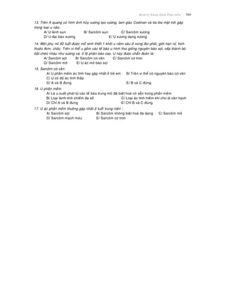 Beänh Lyù Xöông Khôùp Phaàn meàm 364
13. Treân X quang coù hình aûnh huûy xöông taïo xöông, tam giaùc Codman vaø tia loùe maët trôøi gaëp
trong loaïi u naøo:
A/ U laønh suïn B/ Sarcoâm suïn C/ Sarcoâm xöông
D/ U ñaïi baøo xöông E/ U xöông daïng xöông
14. Moâït phuï nöõ 60 tuoåi ñöôïc moå sinh thieát 1 khoái u naèm saâu ôû vuøng ñuøi phaûi, giôùi haïn ro,õ kích
thöôùc 8cm, chaéc. Treân vi theå u goàm caùc teá baøo u hình thoi gioáng nguyeân baøo sôïi, xeáp thaønh boù
baét cheùo nhau nhö xöông caù, tæ leä phaân baøo cao. U naøy ñöôïc chaån ñoaùn laø:
A/ Sarcoâm sôïi B/ Sarcoâm cô vaân C/ Sarcoâm cô trôn
D/ Sarcoâm môõ E/ U aùc moâ baøo sôïi
15. Sarcoâm cô vaân:
A/ U phaàn meàm aùc tính hay gaëp nhaát ôû treû em B/ Treân vi theå coù nguyeân baøo cô vaân
C/ U coù ñoä aùc tính thaáp
D/ A vaø B ñuùng E/ B vaø C ñuùng
16. U phaàn meàm:
A/ Laø u xuaát phaùt töø caùc teá baøo trung moâ ñaõ bieät hoaù coù saün trong phaàn meàm
B/ Loaïi laønh tính chieám ña soá C/ Loaïi aùc tính hieám khi cho di caên haïch
D/ Chæ A vaø B ñuùng E/ Chæ B vaø C ñuùng
17. U aùc phaàn meàm thöôøng gaëp nhaát ôû tuoåi trung nieân :
A/ Sarcoâm sôïi B/ Sarcoâm khoâng bieät hoaù ña daïng C/ Sarcoâm môõ
D/ Sarcoâm maïch maùu E/ Sarcoâm cô trôn
 