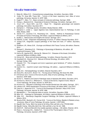 Taøi lieäu tham khaûo 365
TAØI LIEÄU THAM KHAÛO
1. Bibbo M., Wilbur D.C. : Comprehensive cytopathology, 3rd edition, Saunders, 2008.
2. Colby TV, Koss MN, Travis WD. : Tumors of the lower respirstory tract. Atlas of tumor
pathology, 3rd series, fascicle 13, AFIP 1995.
3. Cagle P.T., Allen, T.C. : Basic concepts of molecular pathology, Springer, 2009.
4. Cheng L., Bostwick D.G. : Essentials of Anatomic Pathology, 3rd edition. Springer, 2011.
5. Crum C.P. , Nucci M.R., Lee K.R. ; Boyd T.K. : Diagnostic gynecologic and obstetric
pathology, 2nd edition, Saunders 2011.
6. Damjanov I. : Pathology secrets, 3rd edition, Mosby Elsevier, 2009.
7. Damjanov I., Linder J. : Upper digestive tract, Gastrointestinal tract. In: Pathology, A color
Atlas, Mosby. 2000.
8. Devita V.T., Laurence T.S., Rosenberg S.A. : Devita, Hellman & Rosenberg's Cancer:
Principles & Practice of Oncology, 9th Edition, Lippincott Williams & Wilkins, 2011.
9. Dudley J. : Retroviruses and Insights into Cancer, Springer, 2011.
10. Fletcher, C.D.M. : Diagnostic histopathology of tumors, 4th
edition, Elsevier Saunders, 2013
11. Gnepp D.R., Diagnostic surgical pathology of the head and neck, 2nd
edition, Saunders,
2009.
12. Goldblum J.R., Weiss S.W. : Enzinger and Weiss's Soft Tissue Tumors, 6th edition, Elsevier,
2014
13. Gompel C., Silverberg S.G. : Pathology in Gynecology & Obstetrics, 4th edition, JB
Lippincott Company, 1994.
14. Harris JR, Lippman M.E., Morrow M., Osbone C.K. : Diseases of the breast, 2nd edition,
Lippincott Williams & Willkins, 2000.
15. Horvai A.E. : Bone and soft tissue pathology, 1st edition, Elsevier Saunders, 2012
16. Hossfield D.K., Sherman C.D. : Manual of Clinical Oncology, 5th edition, UICC,
Springer Verlag, 1990.
17. Hesketh T.R. : The oncogene and tumor suppressor gene factsbook, 2nd
edition, Academic
press, 1997.
18. Ioachim H.L. : Ioachim’s lymph node Pathology, 4th edition, , Lippincott Williams & Willkins,
2009.
19. Jaffe, E.K. : Hematopathology 1st edition, Elsevier Saunders, 2011
20. Kemp W.L, Burns D.K., Brown T.G. : The big picture Pathology, Mc Graw-Hill, 2008.
21. K.Krishnan Unni: Tumors of the bone & joints. Atlas of tumor pathology, 4th series,
fascicle 2, AFIP 2006.
22. Kumar V. : Robbins and Cotran's Pathologic basis of diseases 9th edition, Saunders, 2015.
23. Kurman R.J, Norris H.J., Wilkinson E. : Tumors of the Cervix, Vagina & Vulva. Atlas of
Tumor Pathology, 4th series, fascicle 13, AFIP 2011.
24. Kurman R.J. : Blaustein’s Pathology of the Female Genital tract, 6th edition, Springer, 2011.
25. Lakhani S.R.: WHO classification of tumours of the breast, 4th edition IARC: Lyon 2012
26. Lewin K.J., Apperman H.D. : Tumors of the Esophagus & Stomach. Atlas of the Tumor
Pathology, 3rd series, fascicle 18, AFIP 1996.
27. Mendelsohn J. : The molecular basis of cancer, 3rd edition, Saunders, 2008.
28. Mills, S.E. : Histology for Pathologists, 4th Edition, Lippincott Williams & Wilkins, 2012.
29. Mills, S.E. : Sternberg's Diagnostic Surgical Pathology, 5th Edition, Lippincott Williams &
Wilkins, 2010.
30. Murphy W.M., Beckwith J.B., Farrow G.M. : Tumors of the Kidney, Bladder & Related urinary
structures. Atlas of Tumor Pathology, 4th series, fascicle 1, AFIP 2004.
31. Nguyeãn Saøo Trung : Beänh hoïc taïng vaø heä thoáng. Nhaø xuaát baûn y hoïc TPHCM 2003
32. Nguyeãn Vöôïng : Giaûi phaãu beänh hoïc. Nhaø xuaát baûn y hoïc Haø noäi, 1998.
33. Orell S.R. : Orell and Sterrett’s fine needle aspiration cytology. – 5th edition. Elsevier, 2012.
34. Rosai J., Carcangiu M.L., Delelis R.A. : Tumors of the Thyroid gland. Atlas of Tumor
Pathology, 3rd series, fascicle 5, AFIP 1992.
 