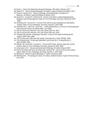 Taøi lieäu tham khaûo 366
35. Rosai J. : Rosai and Ackerman's Surgical Pathology, 10th edition, Elsevier, 2011.
36. Rosen P.P. : Rosen's Breast Pathology, 4th edition, Lippincott Williams & Wilkins, 2014.
37. Rubin R., Strayer, D.S. : Rubin's Pathology : Clinicopathologic Foundations of
Medicine, 7th Edition, Lippincott Williams & Wilkins, 2015.
38. Scully R.E., Young R.H., Clement P.B. :Tumors of the Ovary, maldevelopped gonads,
falloppian tube & broad ligament. Atlas of Tumor Pathology, 3rd series, fascicle 23, AFIP
1998.
39. Silverberg S.G., Kurman R.J. :Tumors of the Uterine corpus & gestational trophoblastic
disease. Atlas of Tumor Pathology, 3rd series, fascicle 3, AFIP 1992.
40. Swerdlow S.H., Jaffe E.S., Harris N.L., : WHO Classification of Tumours of Haematopoietic
and Lymphoid Tissues, 4th edition IARC: Lyon 2008.
41. Taïp chí ung thö hoïc Vieät nam, soá 3, Hoäi ung thö Vieät nam, 2011.
42. Taïp chí ung thö hoïc Vieät nam, soá 4, Hoäi ung thö Vieät nam, 2012.
43. Tavassoli FA, Devilee : Pathology & Genetics. Tumors of the breast & female genital
organs, IARC Press, 2003.
44. Traàn Phöông Haïnh. Beänh hoïc ñaïi cöông, Tröôøng Ñaïi hoïc Y döôïc TPHCM, 1996.
45. Traàn Phöông Haïnh. Töø ñieån giaûi nghóa Beänh hoïc,aán baûn laàn 2, Tröôøng Ñaïi hoïc Y
döôïc TPHCM, 1999.
46. Ulbrigh T.M., Amin M.B., Young R.H. : Tumors of the Testis, Adnexa, Spermatic cord &
scrotum. Atlas of Tumor Pathology, 3rd series, fascicle 25, AFIP 1999.
47. Underwood J.C.E. : General and systematic Pathology, 4th edition Elsevier 2007.
48. Warne RA, Weiss LM, Chan JK, Cleary ML, Dorfman RF.. Tumors of the Lymph node &
spleen. Atlas of Tumor Pathology, 3rd series, fascicle 14, AFIP 1995.
49. Weidner N. : Modern surgical pathology, 2nd
edition, Saunders 2009.
50. Weinberg R.A. : The biology of cancer, 2nd
edition, Garland Science, Taylor & Francis Group,
LLC, 2014.
 