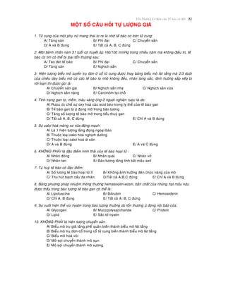 Toån Thöông Cô Baûn cuûa Teá baøo vaø Moâ 32
MOÄT SOÁ CAÂU HOÛI TÖÏ LÖÔÏNG GIAÙ
1. Töû cung cuûa moät phuï nöõ mang thai to ra laø nhôø teá baøo cô trôn töû cung:
A/ Taêng saûn B/ Phì ñaïi C/ Chuyeån saûn
D/ A vaø B ñuùng E/ Taát caû A, B, C ñuùng
2. Moät beänh nhaân nam 51 tuoåi coù huyeát aùp 160/100 mmHg trong nhieàu naêm maø khoâng ñieàu trò, teá
baøo cô tim coù theå bò loaïi toån thöông sau:
A/ Teo ñeùt teá baøo B/ Phì ñaïi C/ Chuyeån saûn
D/ Taêng saûn E/ Nghòch saûn
3. Hieän töôïng bieåu moâ tuyeán truï ñôn ôû coå töû cung ñöôïc thay baèng bieåu moâ laùt taàng maø 2/3 döôøi
cuûa chieàu daøy bieåu moâ coù caùc teá baøo to nhoû khoâng ñeàu, nhaân taêng saéc, ñònh höôùng saép xeáp bò
roái loaïn thì ñöôïc goïi laø:
A/ Chuyeån saûn gai B/ Nghòch saûn nheï C/ Nghòch saûn vöøa
D/ Nghòch saûn naëng E/ Carcinoâm taïi choã
4. Tình traïng gan to, meàm, maøu vaøng oùng ôû ngöôøi nghieän röôïu laø do:
A/ Röôïu öùc cheá söï oxy hoaù caùc acid beùo trong ty theå cuûa teá baøo gan
B/ Teá baøo gan bò öù ñoïng môõ trong baøo töông
C/ Taêng soá löôïng teá baøo môõ trong tieåu thuyø gan
D/ Taát caû A, B, C ñuùng E/ Chæ A vaø B ñuùng
5. Söï calci hoaù maûng xô vöõa ñoäng maïch:
A/ Laø 1 hieän töôïng laéng ñoïng ngoaïi baøo
B/ Thuoäc loaïi calci hoaù nghòch döôõng
C/ Thuoäc loaïi calci hoaù di caên
D/ A vaø B ñuùng E/ A vaø C ñuùng
6. KHOÂNG PHAÛI laø ñaëc ñieåm hình thaùi cuûa teá baøo hoaïi töû :
A/ Nhaân ñoâng B/ Nhaân quaùi C/ Nhaân vôõ
D/ Nhaân tan E/ Baøo töông taêng tính baét maàu axít
7. Töï huyû teá baøo coù ñaëc ñieåm:
A/ Soá löôïng teá baøo hoaïi töû ít B/ Khoâng aûnh höôûng ñeán chöùc naêng cuûa moâ
C/ Thu huùt baïch caàu ña nhaân D/Taát caû A,B,C ñuùng E/ Chæ A vaø B ñuùng
8. Baèng phöông phaùp nhuoäm thoâng thöôøng hematoxylin-eosin, baûn chaát cuûa nhöõng haït maàu naâu
ñöôïc thaáy trong baøo töông teá baøo gan coù theå laø:
A/ Lipofuscine B/ Bilirubin C/ Hemosiderin
D/ Chæ A, B ñuùng E/ Taát caû A, B, C ñuùng
9. Söï xuaát hieän theå vuøi hyalin trong baøo töông thöôøng do toån thöông öù ñoïng noäi baøo cuûa:
A/ Glycogen B/ Mucopolysaccharide C/ Protein
D/ Lipid E/ Saéc toá hyalin
10. KHOÂNG PHAÛI laø hieän töôïng chuyeån saûn:
A/ Bieåu moâ truï giaû taàng pheá quaûn bieán thaønh bieåu moâ laùt taàng
B/ Bieåu moâ truï ñôn coå trong coå töû cung bieán thaønh bieåu moâ laùt taàng
C/ Bieåu moâ hoaù voâi
D/ Moâ sôïi chuyeån thaønh moâ suïn
E/ Moâ sôïi chuyeàn thaønh moâ xöông
 