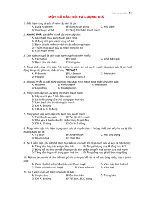 Vieâm vaø söûa chöõa 53
MOÄT SOÁ CAÂU HOÛI TÖÏ LÖÔÏNG GIAÙ
1. Bieåu hieän noùng ñoû cuûa oå vieâm caáp tính laø do:
A/ Sung huyeát tónh B/ Sung huyeát ñoäng C/ Phuø vieâm
D/ Xuaát huyeát vi theå E/ Taêng tính thaám thaønh maïch
2. KHOÂNG PHAÛI ñaëc ñieåm vi theå cuûa vieâm caáp tính:
A/ Caùc maïch maùu sung huyeát giaõn roäng
B/ ÖÙ ñoïng dòch phuø vieâm trong moâ keõ
C/ Baïch caàu ña nhaân tuï vaùch ôû caùc tieåu ñoäng maïch
D/ Thaám nhaäp baïch caàu ña nhaân trong moâ keõ
E/ Xuaát huyeát vi theå
3. Dòch xuaát tô huyeát laø dòch xuaát thanh huyeát coù theâm nhieàu:
A/ Fibrinogen B/ Fibrin C/ Chaát ñieän giaûi
D/ Baïch caàu ña nhaân E/ Hoàng caàu
4. Trong phaûn öùng vieâm caáp, hieän töôïng tuï vaùch, laên vaø xuyeân maïch cuûa baïch caàu laø do hoaït
ñoäng töong taùc giöõa caùc phaân töû sau, TRÖØ MOÄT:
A/ P-Selectin B/ L- Selectin C/ Interleukin
D/ Integrin E/ Sialyl-Lewis X
5. KHOÂNG PHAÛI laø chaát trung gian hoaù hoïc ñöôïc hình thaønh trong phaûn öùng vieâm caáp:
A/ Histamin B/ Hemosiderin C/ Interleukin
D/ Leukotrien E/ Prostaglandin
6. Trong vieâm caáp tính, söï taêng tính thaám thaønh maïch:
A/ Xaûy ra chuû yeáu ôû tieåu tónh maïch
B/ Laø do taùc ñoäng cuûa chaát trung gian hoaù hoïc
C/ Laøm baïch caàu thoaùt ra ngoaøi maïch
D/ Chæ A, B ñuùng
E/ Taát caû A, B, C ñuùng
7. Trong phaûn öùng vieâm caáp tính, baïch caàu xuyeân maïch :
A/ Taïi tieåu ñoäng maïch B/ Taïi tieåu tónh maïch
C/ Chuû yeáu laø baïch caàu ñôn nhaân trong 24 giôø ñaàu
D/ Chæ A, C ñuùng E/ Chæ A, B ñuùng
8. Trong vieâm caáp tính, hieän töôïng baïch caàu di chuyeån theo 1 höôùng nhaát ñònh veà phía moâ bò toån
thöông ñöôïc goïi laø:
A/ Tuï vaùch B/ Xuyeân maïch C/ Hoaù öùng ñoäng
D/ Opsonin hoaù E/ Thöïc baøo
9. Taïi oå vieâm caáp, neáu vaät theå ñuôïc thöïc baøo laø vi khuaån thì trong baïch caàu seõ xaûy ra hieän töôïng:
A/ Taêng toång hôïp caùc enzym tieâu theå B/ Taêng söû duïng oxy ñeå toång hôïp ATP
C/ Buøng noå tieâu thuï oxy ñeå toång hôïp caùc saûn phaåm chuyeån hoaù coù tính oxy hoaù maïnh
D/ Taêng toång hôïp chaát trung gian hoaù hoïc E/ Taêng toång hôïp yeáu toá hoaù öùng ñoäng
10. Moät em beù sau khi ñi taém bieån vaøi giôø thì da löng bò ñoû raùt vaø noåi caùc boùng nöôùc, ñaây laø phaûn
öùng:
A/ Vieâm caáp tính vôùi nhieàu dòch xuaát thanh huyeát B/ Vieâm caáp tính hoaù muû
C/ Vieâm caáp tính xuaát huyeát D/ Vieâm maõn tính E/ Vieâm haït
11. Taïi oå vieâm maõn, coù thaám nhaäp caùc teá baøo :
A/ Limpho baøo B/ Ñaïi thöïc baøo C/ Töông baøo
D/ Chæ A, B ñuùng E/ Taát caû A, B, C ñuùng
 