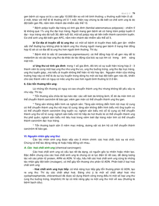 Beänh lyù U 79
gen beänh coù nguy cô bò u cao gaáp 10.000 laàn so vôùi treû bình thöôøng; u thöôøng xuaát hieän ôû caû
2 maét, khaùc vôùi theå leû teû thöôøng chæ ôû 1 maét. Hieän nay chuùng ta ñaõ bieát cô cheá sinh ung laø do
ñoät bieán gen Rb, naèm treân nhaùnh daøi nhieãm saéc theå 13.
* Beänh polyùp tuyeán ñaïi traøng coù tính gia ñình (familial adenomatous polyposis) : chieám tæ
leä khoâng quaù 1% ung thö ñaïi tröïc traøng. Ngöôøi mang gen beänh seõ coù haøng traêm polyùp tuyeán ôû
ñaïi - tröïc traøng vaøo ñoä tuoåi 30; ñeán tuoåi 50, moät soá polyùp naøy seõ tieán trieån thaønh carcinoâm tuyeán.
Cô cheá sinh ung ñoät bieán gen APC, naèm treân nhaùnh daøi nhieãm saéùc theå soá 5.
b/ Cô ñòa di truyeàn deã bò ung thö: coù moät soá beänh di truyeàn theo kieåu gen laën- nhieãm
saéc theå thöôøng tuy khoâng phaûi laø beänh ung thö nhöng ngöôøi mang gen beänh ôû traïng thaùi ñoàng
hôïp töû seõ coù cô ñòa deã bò ung thö hôn ngöôøi bình thöôøng. Thí duï:
* Beänh khoâ bì saéc toá (xeroderma pigmentosum): caù theå ñoàng hôïp töû veà gen naøy deã bò
melanoâm aùc vaø caùc loaïi ung thö da khaùc do taùc ñoäng cuûa böùc xaï cöïc tím coù trong aùnh saùng
maët trôøi.
c/ Ung thö coù tính gia ñình: trong 1 soá gia ñình, ñoâi khi coù söï xuaát hieän truøng hôïp 2 - 3
thaønh vieân bò cuøng moät loaïi ung thö nhö ung thö vuù, ung thö buoàng tröùng, ung thö ñaïi tröïc traøng,
ung thö tuyeán giaùp...maø kieåu di truyeàn khoâng theå hieän roõ troäi hay laën. Nguyeân nhaân cuûa nhöõng
tröôøng hôïp naøy coù theå laø do söï löu truyeàn trong doøng hoï moät vaøi loaïi ñoät bieán gen naøo ñoù, khieán
cho caùc thaønh vieân coù nguy cô maéc ung thö cao hôn ngöôøi bình thöôøng töø 2-3 laàn.
6. Caùc toån thöông tieàn ung:
Laø nhöõng toån thöông coù nguy cô cao chuyeån thaønh ung thö nhöng khoâng taát yeáu xaûy ra
nhö vaäy. Thí duï:
* Toån thöông söûa chöõa taùi taïo keùo daøi: caùc veát loeùt da khoâng laønh, loå doø da maõn tính coù
theå chuyeån thaønh carcinoâm teá baøo gai; vieâm gan maõn coù theå chuyeån thaønh ung thö gan.
* Taêng saûn khoâng ñieån hình vaø nghòch saûn: Taêng saûn khoâng ñieån hình noäi maïc töû cung
coù theå chuyeån thaønh ung thö noäi maïc töû cung; taêng saûn khoâng ñieån hình bieåu moâ oáng tuyeán vuù
coù theå chuyeån thaønh carcinoâm oáng tuyeán vuù; nghòch saûn bieåu moâ coå töû cung coù theå chuyeån
thaønh ung thö coå töû cung; nghòch saûn bieåu moâ hoâ haáp do huùt thuoác laù coù theå chuyeån thaønh ung
thö pheá quaûn; nghòch saûn bieåu moâ tieâu hoaù trong vieâm loeùt ñaïi traøng maõn tính coù theå chuyeån
thaønh carcinoâm ñaïi- tröïc traøng.
* Toån thöông baïch saûn ôû nieâm maïc mieäng, döông vaät vaø aâm hoä coù theå chuyeån thaønh
carcinoâm teá baøo gai.
VI. Nguyeân nhaân gaây ung thö:
Caùc taùc nhaân sinh ung ñöôïc xeáp vaøo 3 nhoùm chính: caùc hoaù chaát, böùc xaï vaø viruùt.
Chuùng coù theå taùc ñoäng rieâng reõ hoaëc hieäp ñoàng vôùi nhau.
A. Caùc hoaù chaát sinh ung (chemical carcinogen):
Caùc hoaù chaát sinh ung coù caáu taïo raát ña daïng, coù nguoàn goác töï nhieân hoaëc nhaân taïo.
Ñaëc ñieåm chung cuûa caùc hoaù chaát sinh ung laø chuùng coù aùi löïc ñieän töû raát cao, deã daøng töông
taùc vôùi caùc phaân töû protein, ARN vaø ADN. Vì vaäy, haàu heát caùc hoaù chaát sinh ung cuõng laø nhöõng
taùc nhaân gaây ñoät bieán (mutagen), coù theå gaây toån thöông cho phaân töû ADN. Phaân bieät 2 loaïi hoaù
chaát sinh ung:
- Hoaù chaát sinh ung tröïc tieáp: coù khaû naêng tröïc tieáp gaây toån thöông phaân töû ADN, taïo
ra ung thö. Thí duï caùc chaát alkyl hoaù. Ñaùng chuù yù laø moät soá chaát alkyl hoaù nhö
cyclophosphamide, chlorambucil ñaõ ñöôïc söû duïng thaønh coâng trong ñieàu trò moät soá loaïi ung thö
(ung thö buoàng tröùng, limphoâm) thì laïi coù khaû naêng gaây ra moät ung thö môùi veà sau (thöôøng laø
beänh baïch caàu).
 