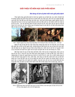 Giôùi thieäu moân hoïc Giaûi phaãu beänh 1
GIÔÙI THIEÄU VEÀ MOÂN HOÏC GIAÛI PHAÃU BEÄNH
Ñoâi doøng veà lòch söû phaùt trieån moân giaûi phaãu beänh
Theo nghóa roäng, giaûi phaãu beänh laø moân hoïc nghieân cöùu veà beänh taät, vaø yù nieäm veà beänh taät
thì khoâng ngöøng thay ñoåi trong suoát lòch söû phaùt trieån cuûa nhaân loaïi, keå töø khi con ngöôøi baét ñaàu
xuaát hieän treân maët ñaát naøy caùch ñaây nöûa trieäu naêm. Vaøo thuôû hoàng hoang, ngöôøi nguyeân thuyû tin
raèng beänh taät xaûy ra laø do con ngöôøi ñaõ phaïm phaûi caùc ñieàu caám kî, laøm phaät yù thaàn linh hoaëc bò
keû thuø truø eám... cho neân ñeå khoûi beänh thì phaûi xöng thuù toäi loãi, thöïc hieän moät soá nghi leã cuùng teá
hoaëc tröø taø naøo ñoù; coøn neáu chaúng may bò thöông trong khi saên baét thì chæ bieát chöõa baèng caùch
ñaép laù hoaëc le löôõi lieám laùp !... (Hình 1)
Hình 1: Ngöôøi nguyeân thuyû soáng trong hang ñoäng, khi bò thöông thì ñöôïc chöõa baèng caùch … lieám laùp !
Ngöôøi Ai caäp coå ñaïi ñaõ thöïc hieän haøng trieäu tröôøng hôïp öôùp xaùc maø trong ñoù, caùc noäi taïng
ñeàu ñöôïc laáy ra khoûi cô theå ngöôøi cheát, nhöng khoâng coù baát kyø ghi chuù naøo veà quaù trình thöïc hieän
vieäc ñoù ñöôïc löu laïi. Ngöôøi Hy laïp coå ñaïi cuõng khoâng coù yù nieäm naøo roõ reät hôn veà nguyeân nhaân
vaø cô cheá phaùt sinh beänh taät, ngoaøi moät vaøi quan saùt giaûn ñôn veà caùc veát thöông vaø u böôùu.
Moät thaày thuoác Hy laïp coå ñaïi ñöôïc bieát ñeán nhieàu nhaát coù teân laø Hippocrates, ñöôïc xem laø
oâng toå cuûa Taây Y; oâng sinh vaøo naêm 460 tröôùc Coâng nguyeân (Tr CN) taïi ñaûo Cos, vuøng Tieåu AÙ.
Hippocrates tin raèng con ngöôøi ñöôïc taïo thaønh töø 4 yeáu toá laø khí, nöôùc, löûa, vaø ñaát, töông öùng vôùi
4 loaïi theå dòch trong ngöôøi laø maùu, chaát nhaày, maät vaøng vaø maät ñen; beänh taät laø do söï maát caân
baèng cuûa 4 loaïi theå dòch naøy vaø coù taùc ñoäng leân toaøn theå con ngöôøi chöù khoâng rieâng ôû moät cô
quan naøo. Laø ngöôøi theo chuû nghóa kinh nghieäm, oâng luoân yeâu caàu caùc hoïc troø phaûi ñaëc bieät chuù
troïng ñeán khaâu hoûi beänh vaø thaêm khaùm beänh nhaân ñeå coù bieän phaùp chöõa trò thích hôïp. (Hình 2)
Hình 2: Hippocrates ñang chöõa beänh dòch haïch taïi thaønh Athens; moät maûnh giaáy coùi ñöôïc vieát vaøo naêm
275 sau coâng nguyeân, ghi laïi lôøi theà Hippocrates.
 