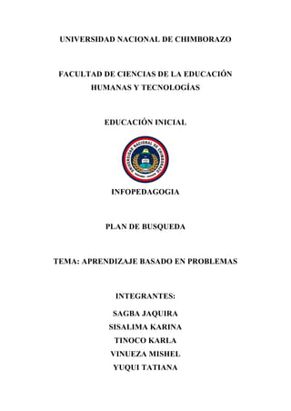 UNIVERSIDAD NACIONAL DE CHIMBORAZO
FACULTAD DE CIENCIAS DE LA EDUCACIÓN
HUMANAS Y TECNOLOGÍAS
EDUCACIÓN INICIAL
INFOPEDAGOGIA
PLAN DE BUSQUEDA
TEMA: APRENDIZAJE BASADO EN PROBLEMAS
INTEGRANTES:
SAGBA JAQUIRA
SISALIMA KARINA
TINOCO KARLA
VINUEZA MISHEL
YUQUI TATIANA
 