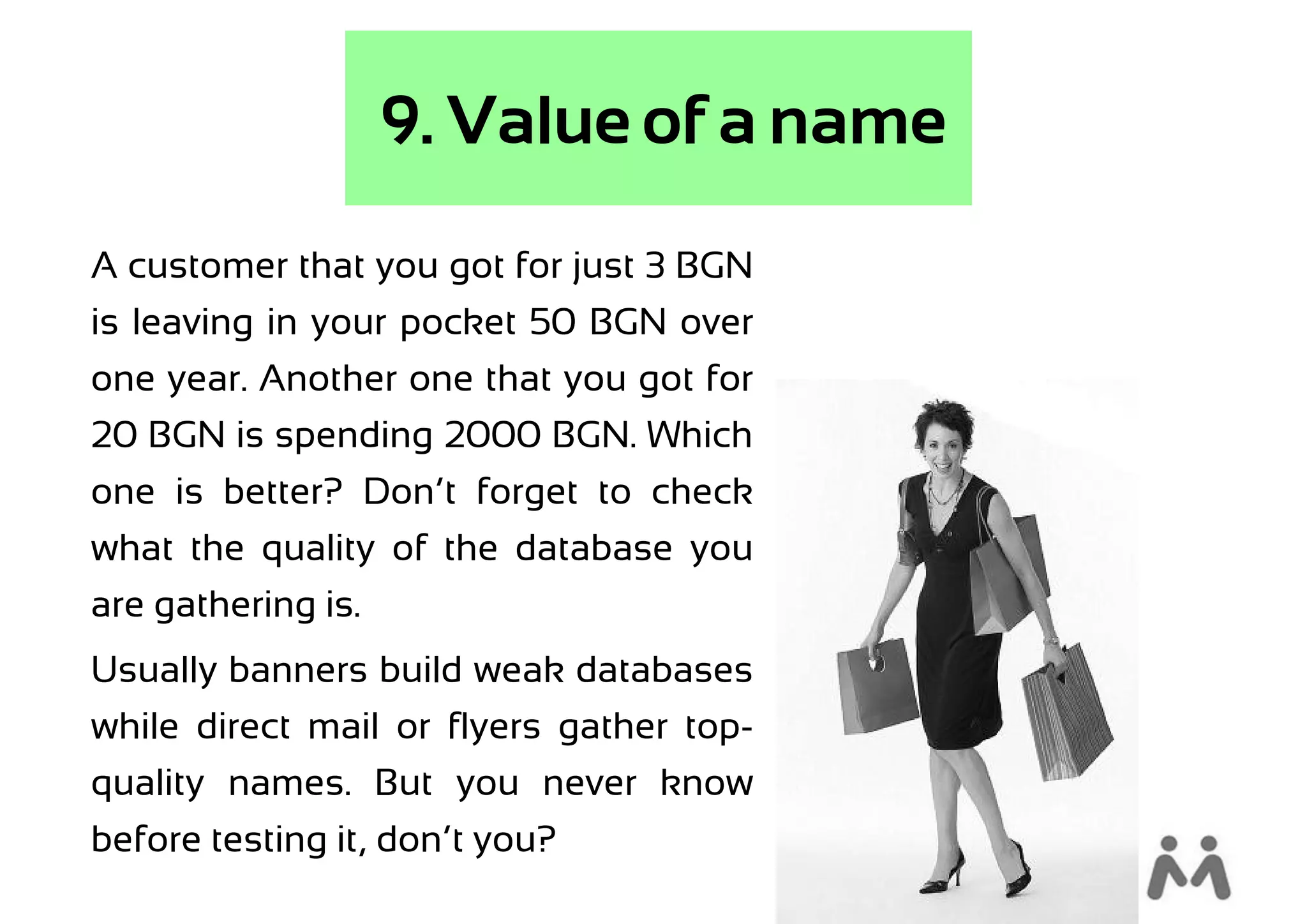 9. Value of a name
A customer that you got for just 3 BGN
is leaving in your pocket 50 BGN over
one year. Another one that you got for
20 BGN is spending 2000 BGN. Which
one is better? Don’t forget to check
what the quality of the database you
are gathering is.
Usually banners build weak databases
while direct mail or flyers gather top-
quality names. But you never know
before testing it, don’t you?
 