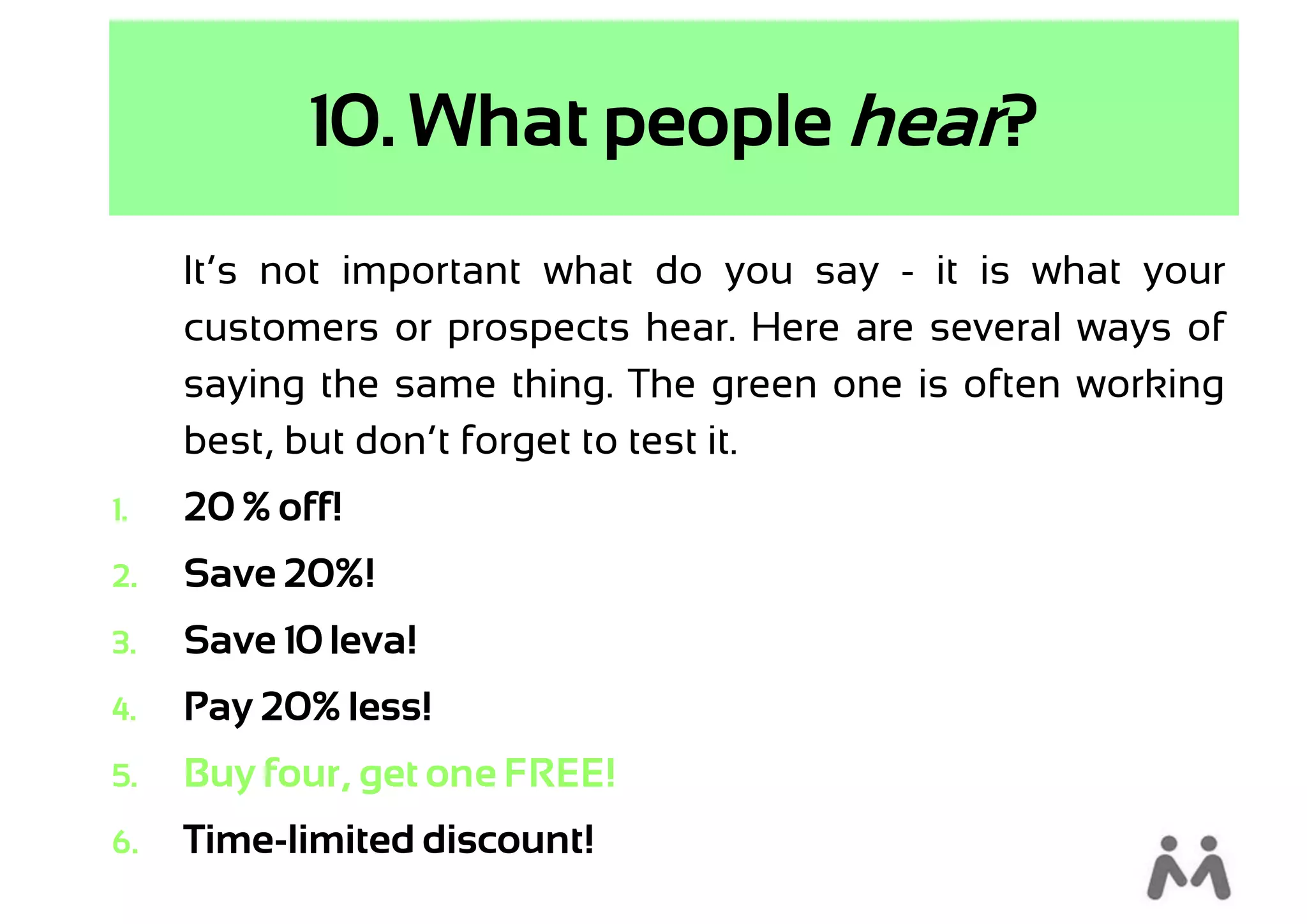 10. What people hear?
     It’s not important what do you say - it is what your
     customers or prospects hear. Here are several ways of
     saying the same thing. The green one is often working
     best, but don’t forget to test it.
1.   20 % off!
2.   Save 20%!
3.   Save 10 leva!
4.   Pay 20% less!
5.   Buy four, get one FREE!
6.   Time-limited discount!
 