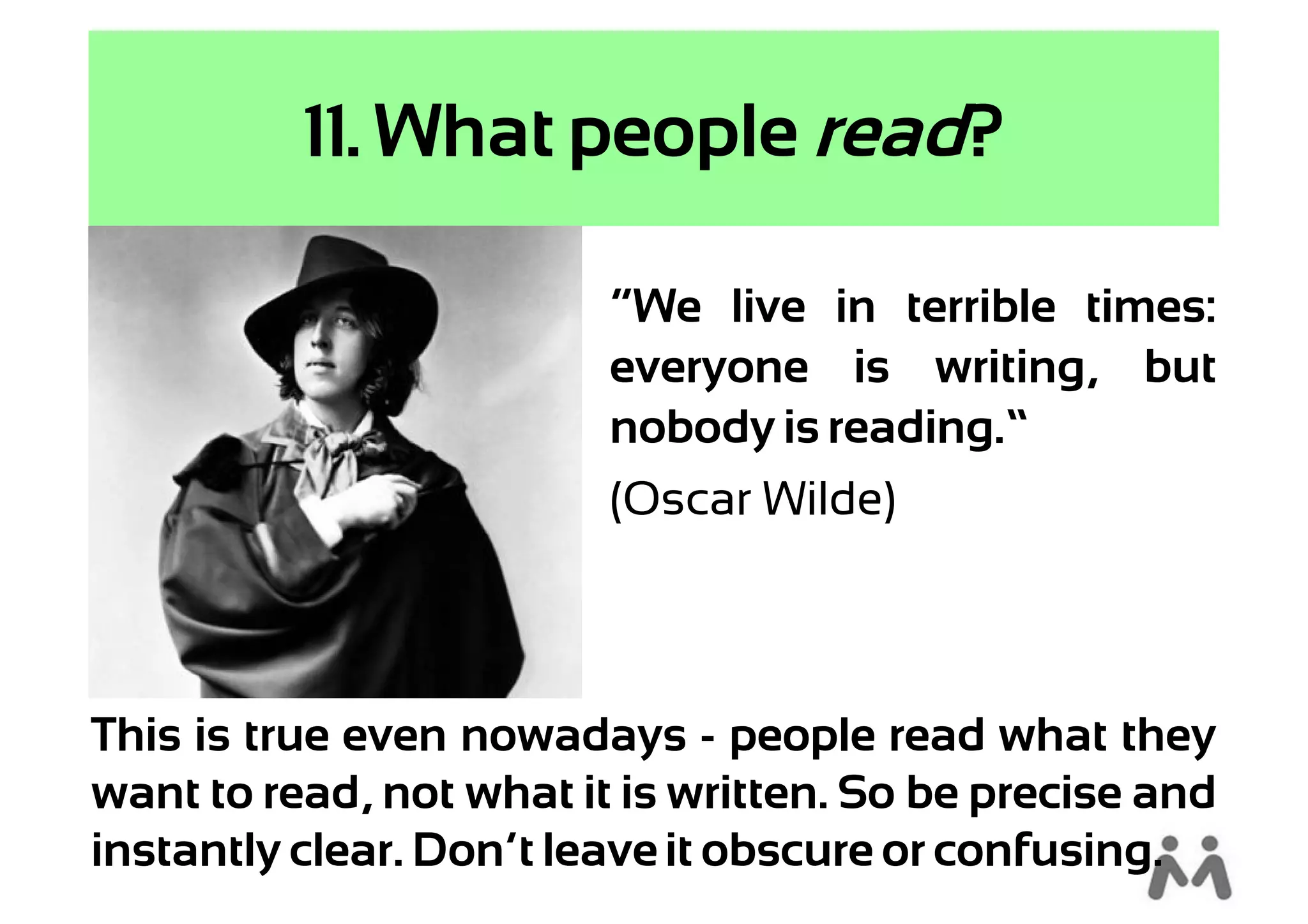 11. What people read?

                         “We live in terrible times:
                         everyone is writing, but
                         nobody is reading.”
                         (Oscar Wilde)



This is true even nowadays - people read what they
want to read, not what it is written. So be precise and
instantly clear. Don’t leave it obscure or confusing.
 