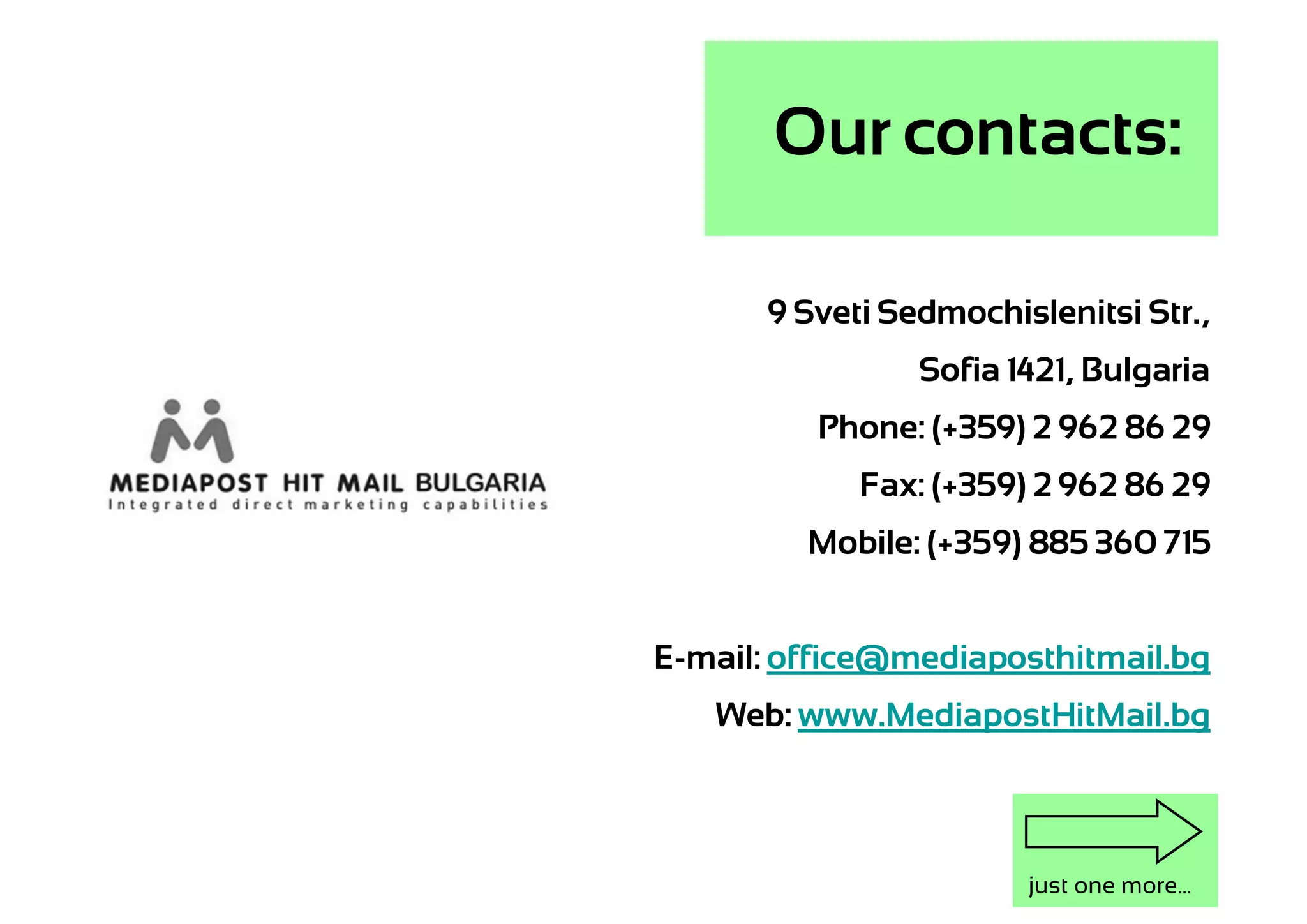 Our contacts:

      9 Sveti Sedmochislenitsi Str.,
                Sofia 1421, Bulgaria
          Phone: (+359) 2 962 86 29
            Fax: (+359) 2 962 86 29
         Mobile: (+359) 885 360 715


E-mail: office@mediaposthitmail.bg
   Web: www.MediapostHitMail.bg



                       just one more...
 