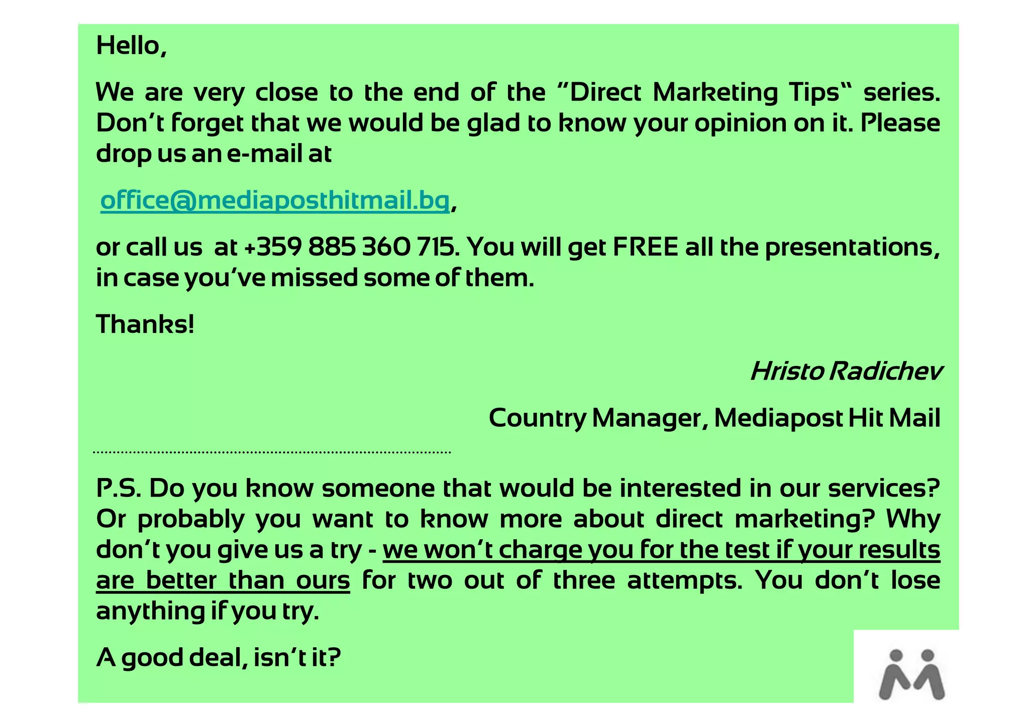 Hello,
We are very close to the end of the “Direct Marketing Tips” series.
Don’t forget that we would be glad to know your opinion on it. Please
drop us an e-mail at
office@mediaposthitmail.bg,
or call us at +359 885 360 715. You will get FREE all the presentations,
in case you’ve missed some of them.
Thanks!
                                                         Hristo Radichev
                                  Country Manager, Mediapost Hit Mail

P.S. Do you know someone that would be interested in our services?
Or probably you want to know more about direct marketing? Why
don’t you give us a try - we won’t charge you for the test if your results
are better than ours for two out of three attempts. You don’t lose
anything if you try.
A good deal, isn’t it?
 
