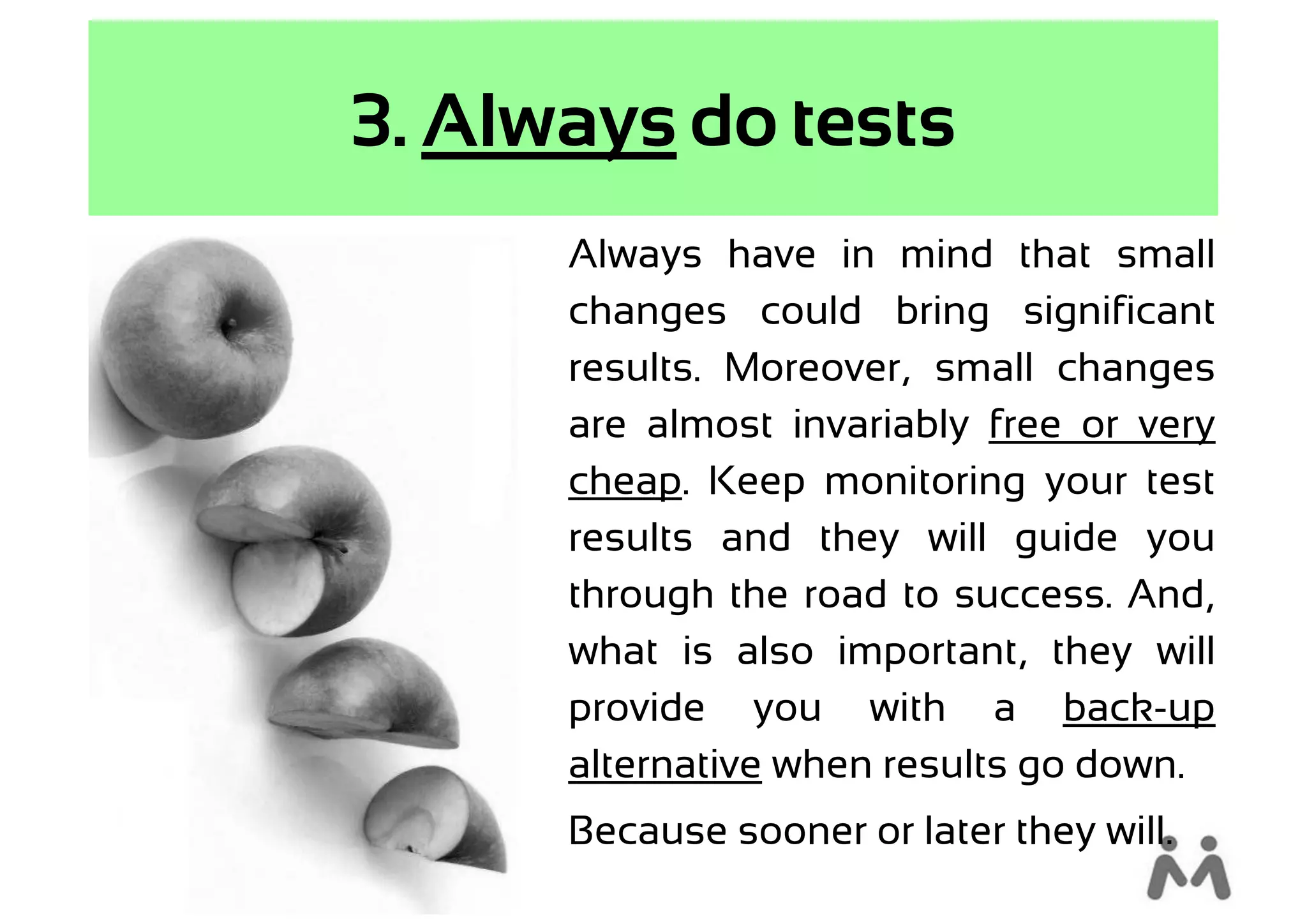 3. Always do tests
      Always have in mind that small
      changes could bring significant
      results. Moreover, small changes
      are almost invariably free or very
      cheap. Keep monitoring your test
      results and they will guide you
      through the road to success. And,
      what is also important, they will
      provide you with a back-up
      alternative when results go down.
      Because sooner or later they will.
 