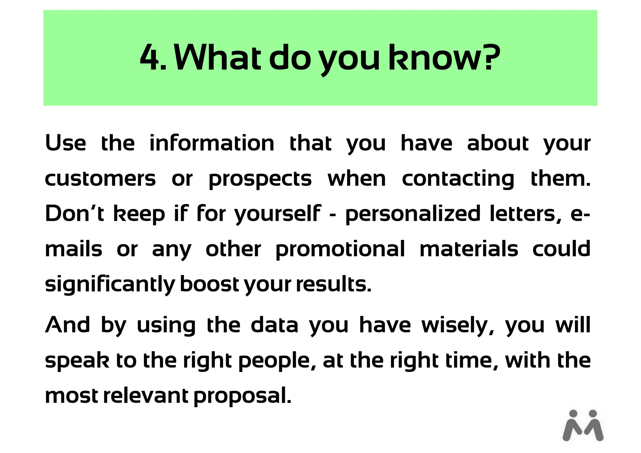 4. What do you know?

Use the information that you have about your
customers or prospects when contacting them.
Don’t keep if for yourself - personalized letters, e-
mails or any other promotional materials could
significantly boost your results.
And by using the data you have wisely, you will
speak to the right people, at the right time, with the
most relevant proposal.
 
