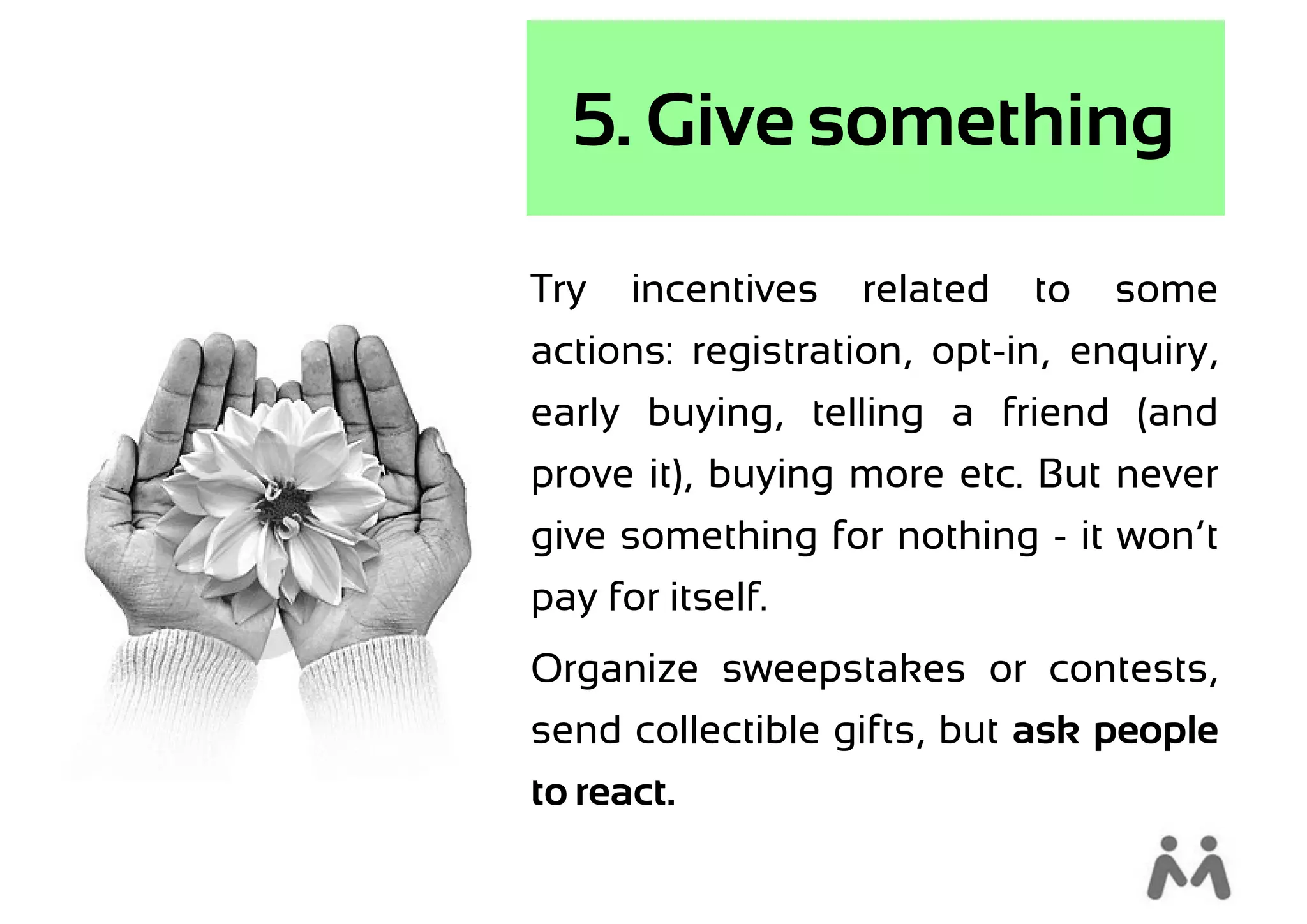 5. Give something

Try   incentives   related   to   some
actions: registration, opt-in, enquiry,
early buying, telling a friend (and
prove it), buying more etc. But never
give something for nothing - it won’t
pay for itself.
Organize sweepstakes or contests,
send collectible gifts, but ask people
to react.
 