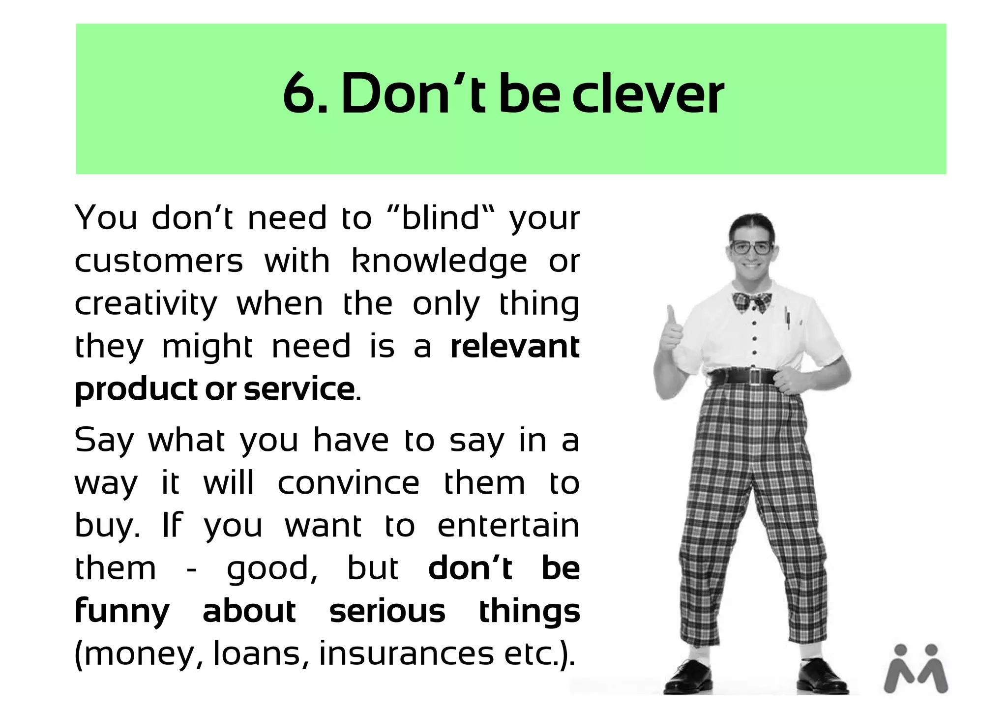 6. Don’t be clever

You don’t need to “blind” your
customers with knowledge or
creativity when the only thing
they might need is a relevant
product or service.
Say what you have to say in a
way it will convince them to
buy. If you want to entertain
them - good, but don’t be
funny about serious things
(money, loans, insurances etc.).
 
