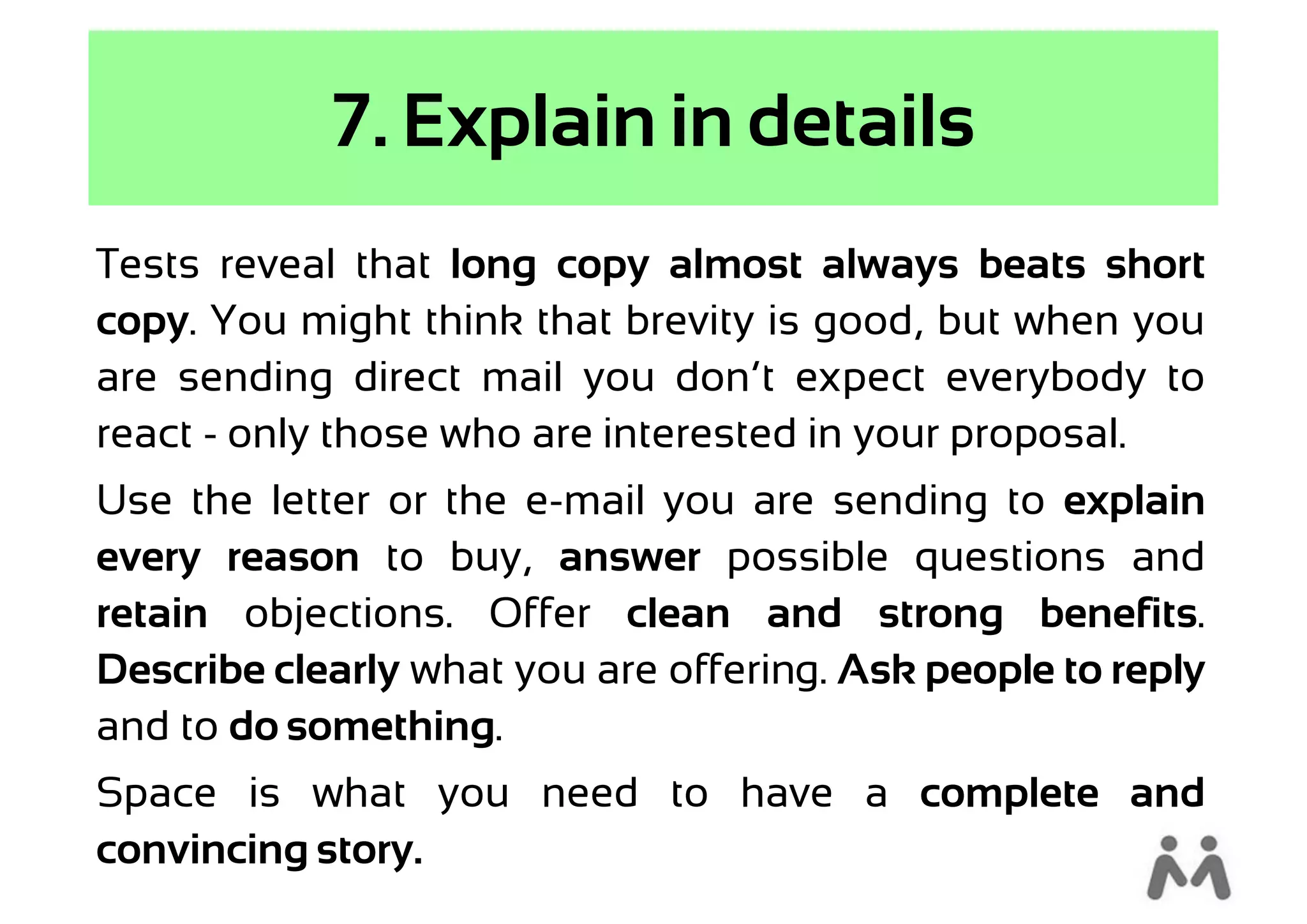 7. Explain in details
Tests reveal that long copy almost always beats short
copy. You might think that brevity is good, but when you
are sending direct mail you don’t expect everybody to
react - only those who are interested in your proposal.
Use the letter or the e-mail you are sending to explain
every reason to buy, answer possible questions and
retain objections. Offer clean and strong benefits.
Describe clearly what you are offering. Ask people to reply
and to do something.
Space is what you need to have a complete and
convincing story.
 