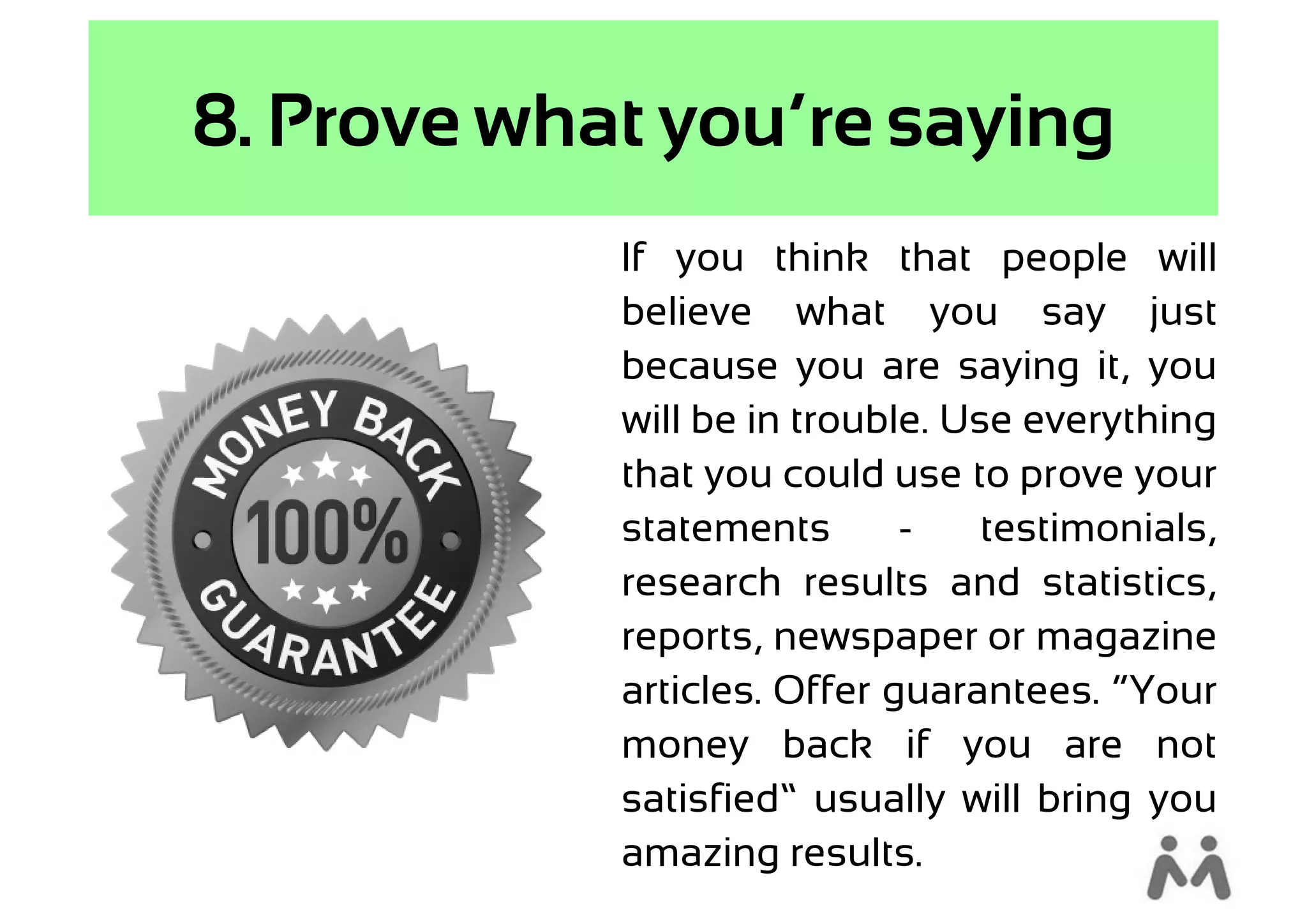 8. Prove what you’re saying
            If you think that people will
            believe what you say just
            because you are saying it, you
            will be in trouble. Use everything
            that you could use to prove your
            statements       -    testimonials,
            research results and statistics,
            reports, newspaper or magazine
            articles. Offer guarantees. “Your
            money back if you are not
            satisfied” usually will bring you
            amazing results.
 
