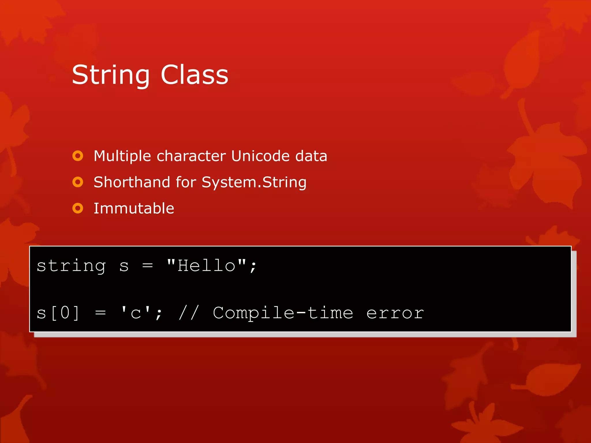 String Class
 Multiple character Unicode data
 Shorthand for System.String
 Immutable
string s = "Hello";
s[0] = 'c'; // Compile-time error
 