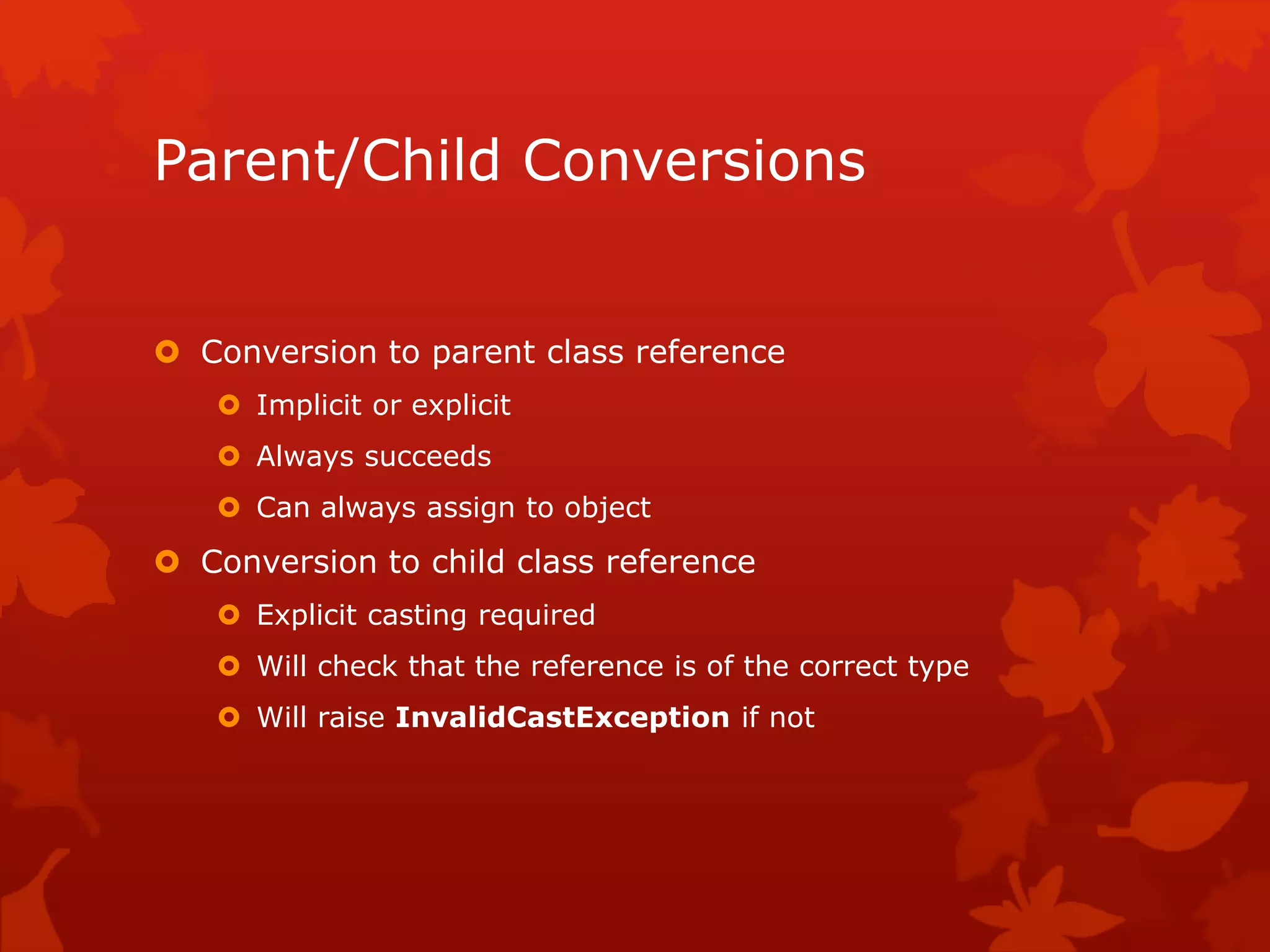 Parent/Child Conversions
 Conversion to parent class reference
 Implicit or explicit
 Always succeeds
 Can always assign to object
 Conversion to child class reference
 Explicit casting required
 Will check that the reference is of the correct type
 Will raise InvalidCastException if not
 