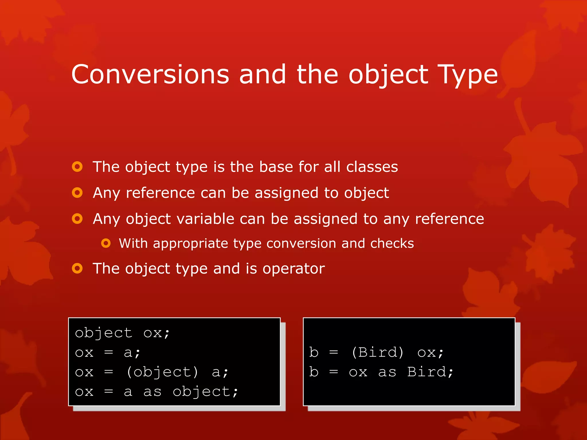 Conversions and the object Type
 The object type is the base for all classes
 Any reference can be assigned to object
 Any object variable can be assigned to any reference
 With appropriate type conversion and checks
 The object type and is operator
object ox;
ox = a;
ox = (object) a;
ox = a as object;
b = (Bird) ox;
b = ox as Bird;
 