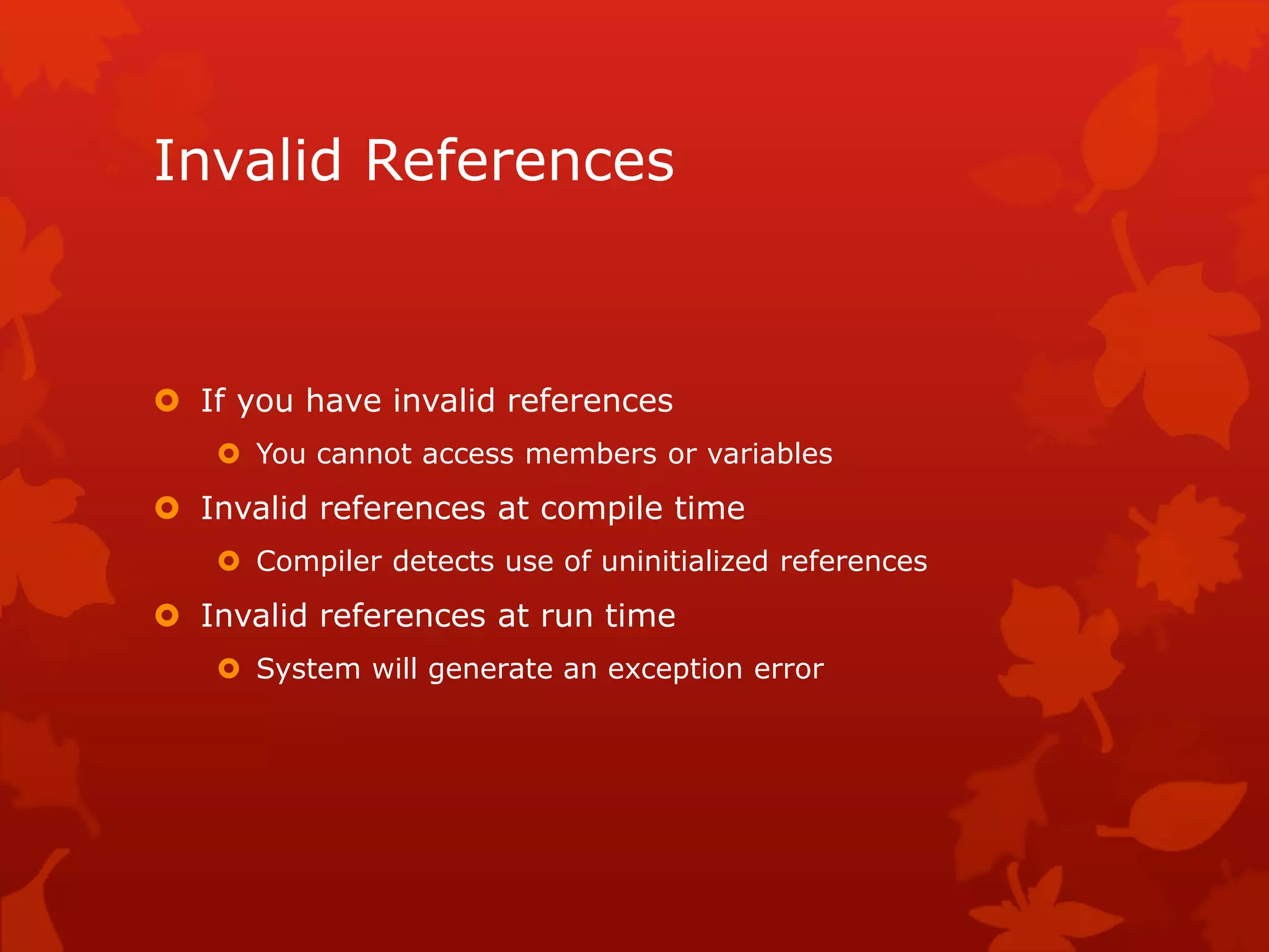 Invalid References
 If you have invalid references
 You cannot access members or variables
 Invalid references at compile time
 Compiler detects use of uninitialized references
 Invalid references at run time
 System will generate an exception error
 