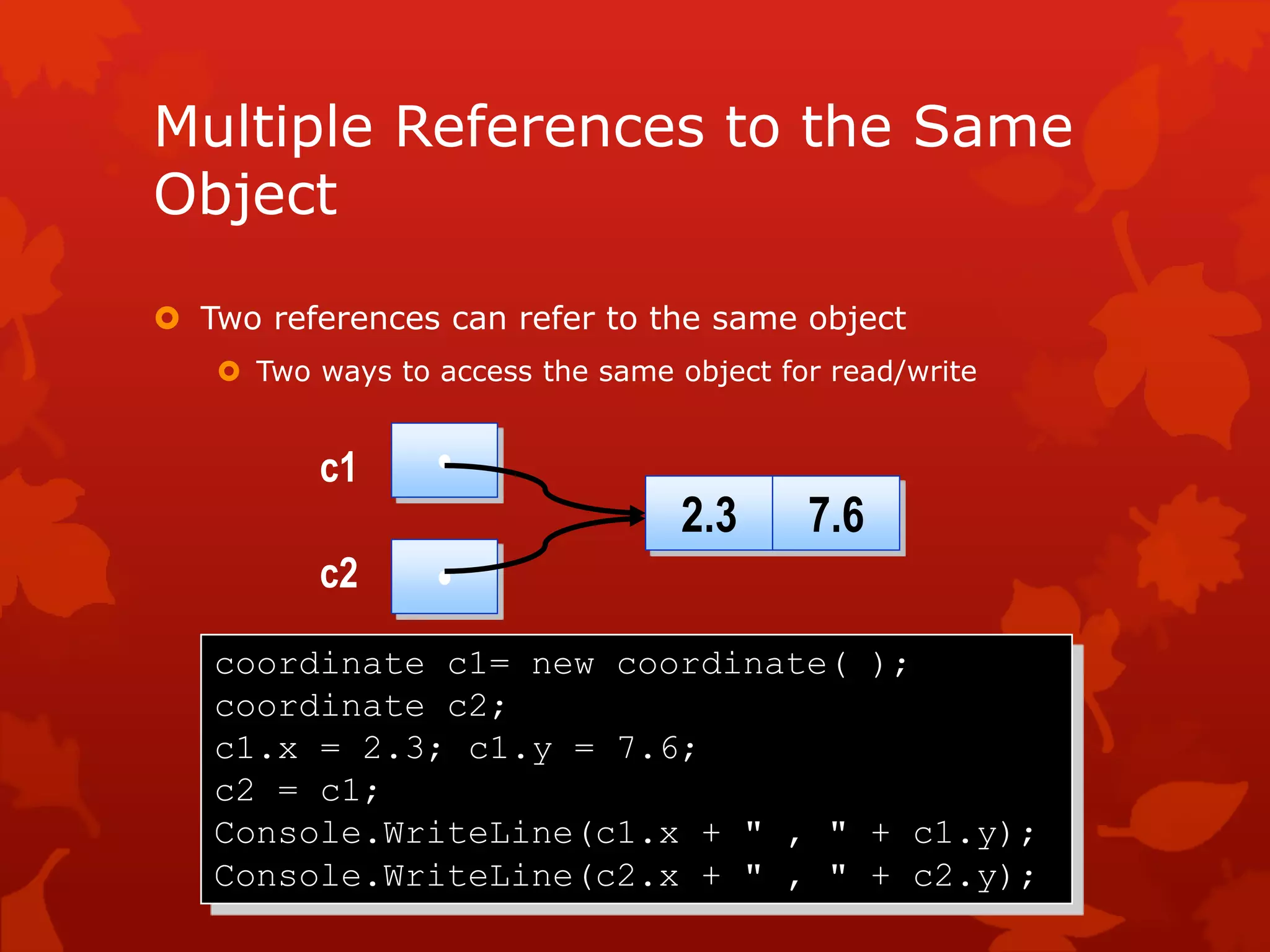 Multiple References to the Same
Object
 Two references can refer to the same object
 Two ways to access the same object for read/write
coordinate c1= new coordinate( );
coordinate c2;
c1.x = 2.3; c1.y = 7.6;
c2 = c1;
Console.WriteLine(c1.x + " , " + c1.y);
Console.WriteLine(c2.x + " , " + c2.y);
•
2.3 7.6
•
c1
c2
 