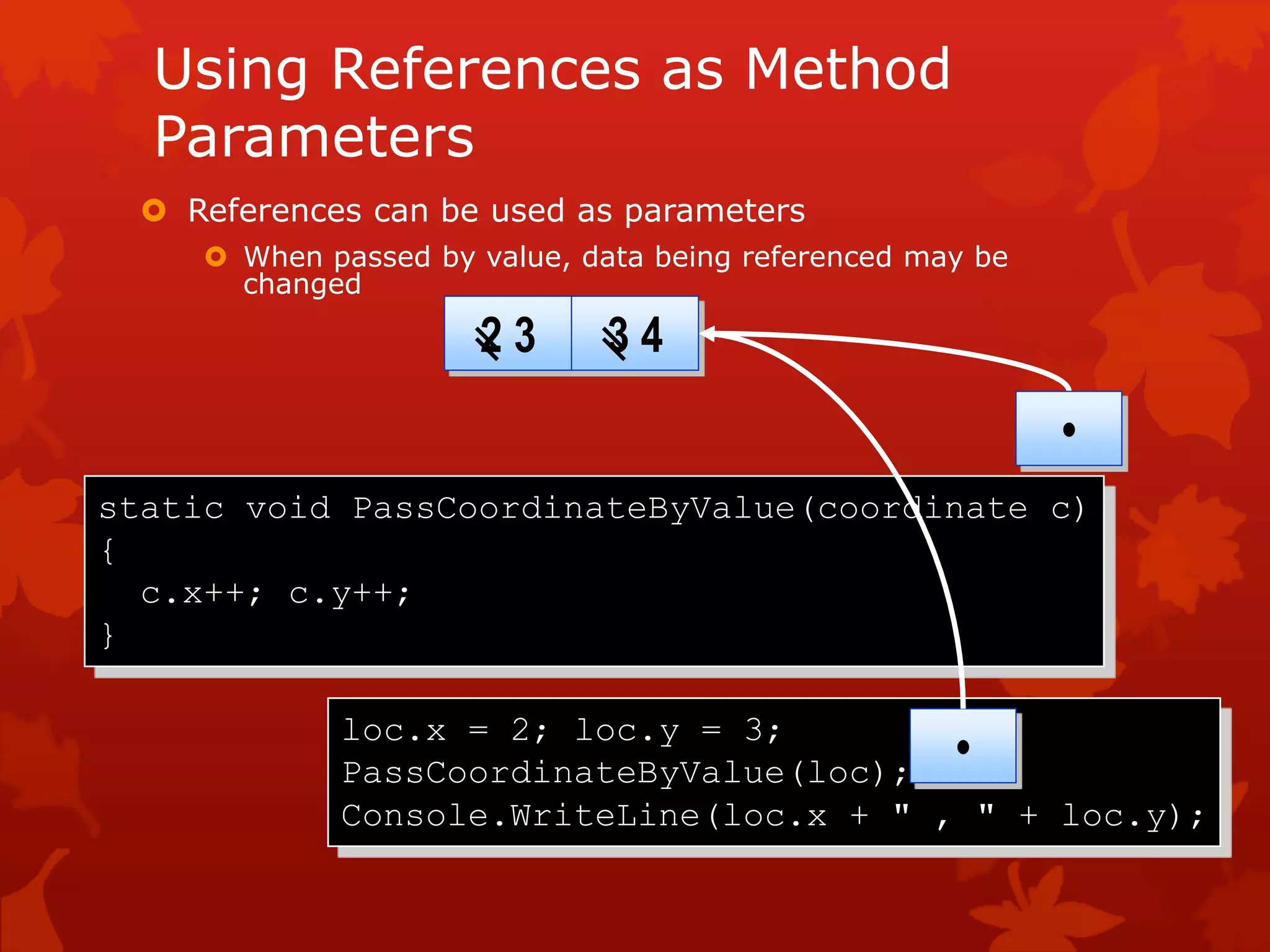 Using References as Method
Parameters
 References can be used as parameters
 When passed by value, data being referenced may be
changed
static void PassCoordinateByValue(coordinate c)
{
c.x++; c.y++;
}
loc.x = 2; loc.y = 3;
PassCoordinateByValue(loc);
Console.WriteLine(loc.x + " , " + loc.y);
2 3 3 4
•
•
 