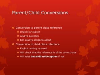 Parent/Child Conversions
 Conversion to parent class reference
 Implicit or explicit
 Always succeeds
 Can always assign to object
 Conversion to child class reference
 Explicit casting required
 Will check that the reference is of the correct type
 Will raise InvalidCastException if not
 