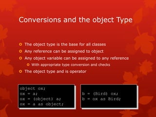Conversions and the object Type
 The object type is the base for all classes
 Any reference can be assigned to object
 Any object variable can be assigned to any reference
 With appropriate type conversion and checks
 The object type and is operator
object ox;
ox = a;
ox = (object) a;
ox = a as object;
b = (Bird) ox;
b = ox as Bird;
 