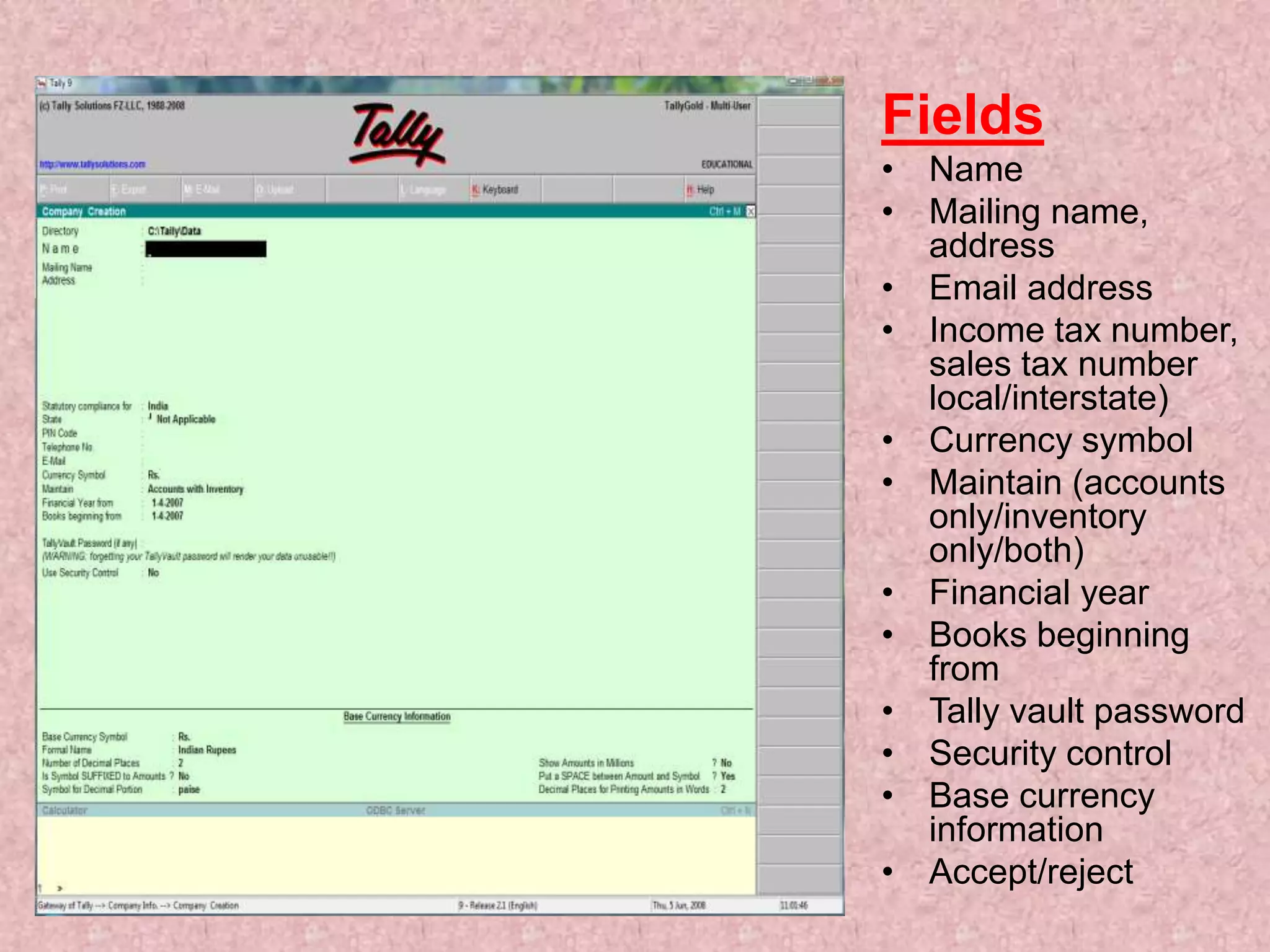 Fields
• Name
• Mailing name,
address
• Email address
• Income tax number,
sales tax number
local/interstate)
• Currency symbol
• Maintain (accounts
only/inventory
only/both)
• Financial year
• Books beginning
from
• Tally vault password
• Security control
• Base currency
information
• Accept/reject
 