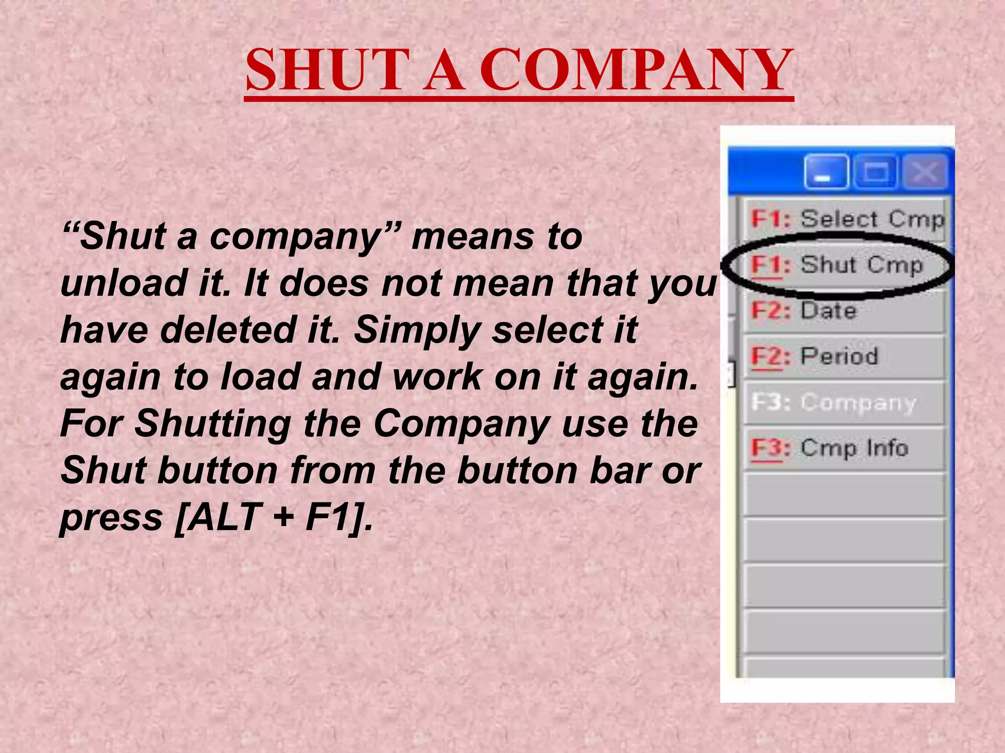 SHUT A COMPANY
“Shut a company” means to
unload it. It does not mean that you
have deleted it. Simply select it
again to load and work on it again.
For Shutting the Company use the
Shut button from the button bar or
press [ALT + F1].
 