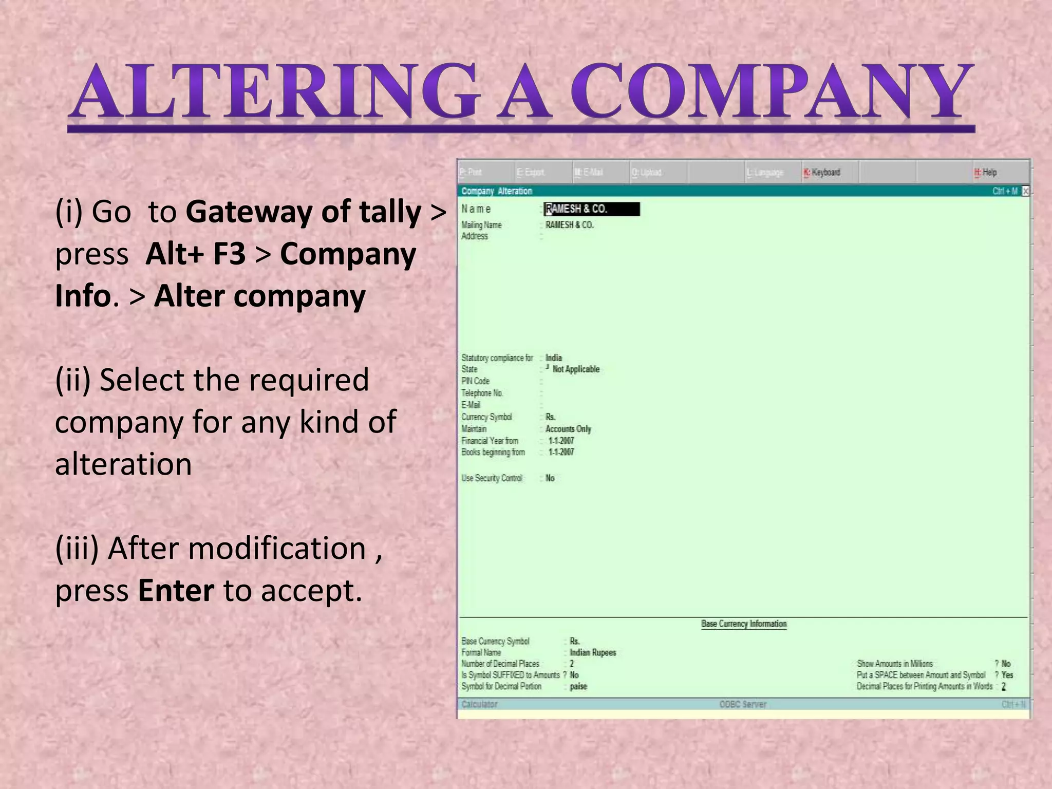 (i) Go to Gateway of tally >
press Alt+ F3 > Company
Info. > Alter company
(ii) Select the required
company for any kind of
alteration
(iii) After modification ,
press Enter to accept.
 