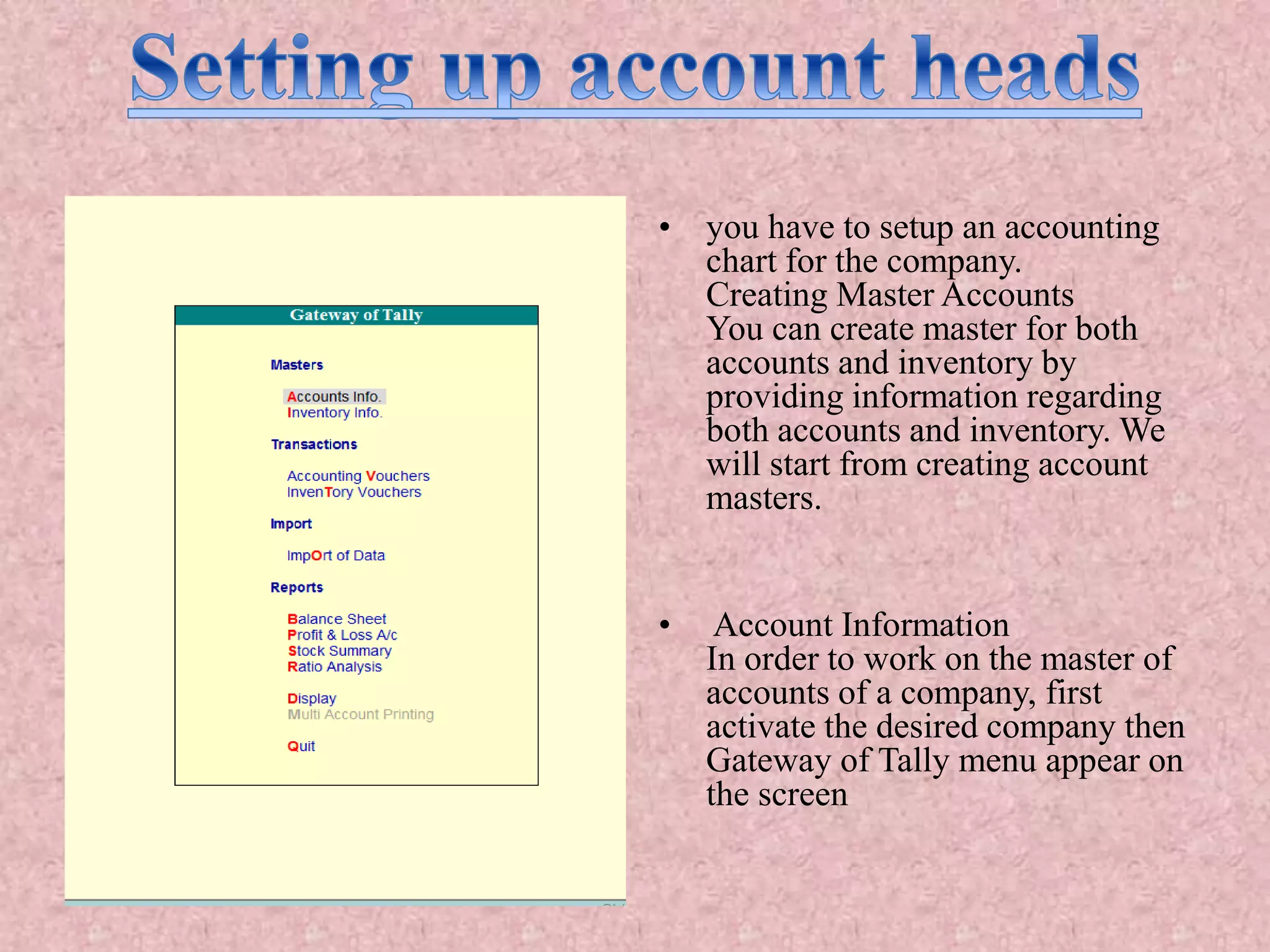 • you have to setup an accounting
chart for the company.
Creating Master Accounts
You can create master for both
accounts and inventory by
providing information regarding
both accounts and inventory. We
will start from creating account
masters.
• Account Information
In order to work on the master of
accounts of a company, first
activate the desired company then
Gateway of Tally menu appear on
the screen
 
