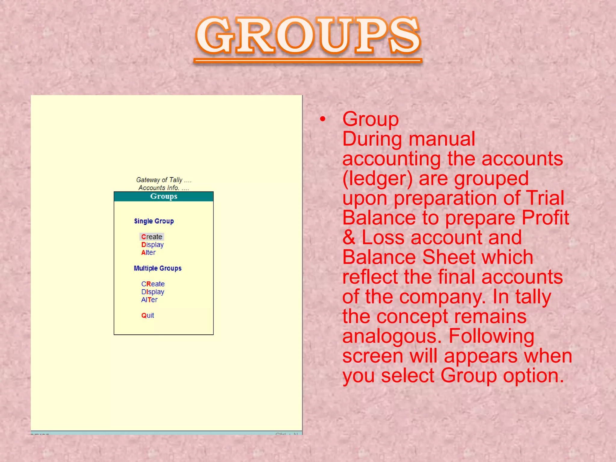 • Group
During manual
accounting the accounts
(ledger) are grouped
upon preparation of Trial
Balance to prepare Profit
& Loss account and
Balance Sheet which
reflect the final accounts
of the company. In tally
the concept remains
analogous. Following
screen will appears when
you select Group option.
 