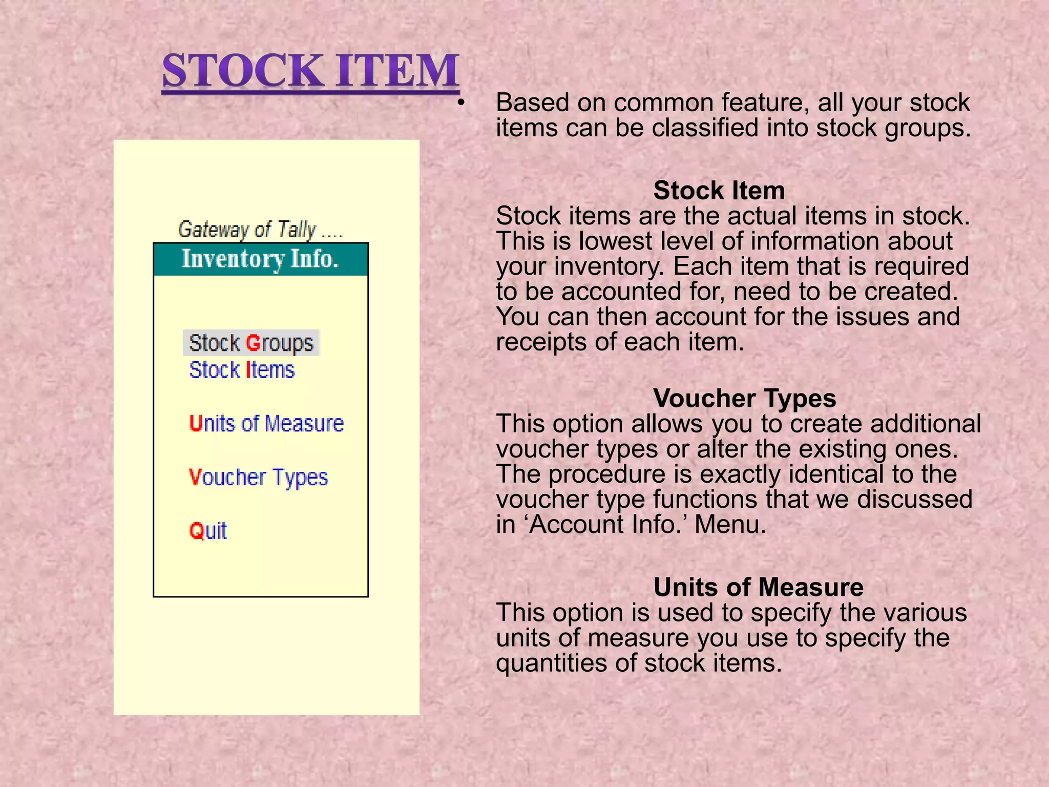 • Based on common feature, all your stock
items can be classified into stock groups.
Stock Item
Stock items are the actual items in stock.
This is lowest level of information about
your inventory. Each item that is required
to be accounted for, need to be created.
You can then account for the issues and
receipts of each item.
Voucher Types
This option allows you to create additional
voucher types or alter the existing ones.
The procedure is exactly identical to the
voucher type functions that we discussed
in ‘Account Info.’ Menu.
Units of Measure
This option is used to specify the various
units of measure you use to specify the
quantities of stock items.
 