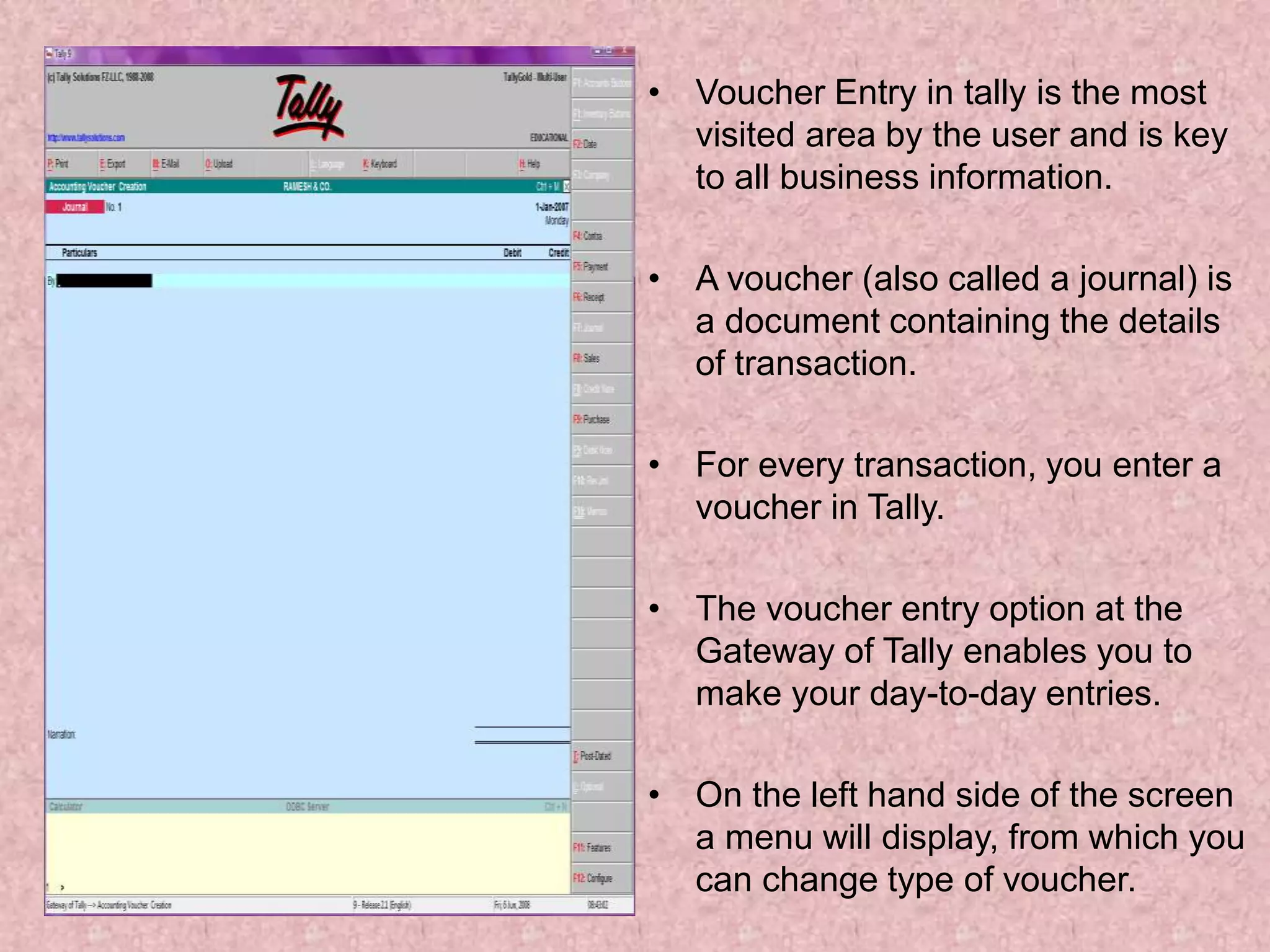 • Voucher Entry in tally is the most
visited area by the user and is key
to all business information.
• A voucher (also called a journal) is
a document containing the details
of transaction.
• For every transaction, you enter a
voucher in Tally.
• The voucher entry option at the
Gateway of Tally enables you to
make your day-to-day entries.
• On the left hand side of the screen
a menu will display, from which you
can change type of voucher.
 