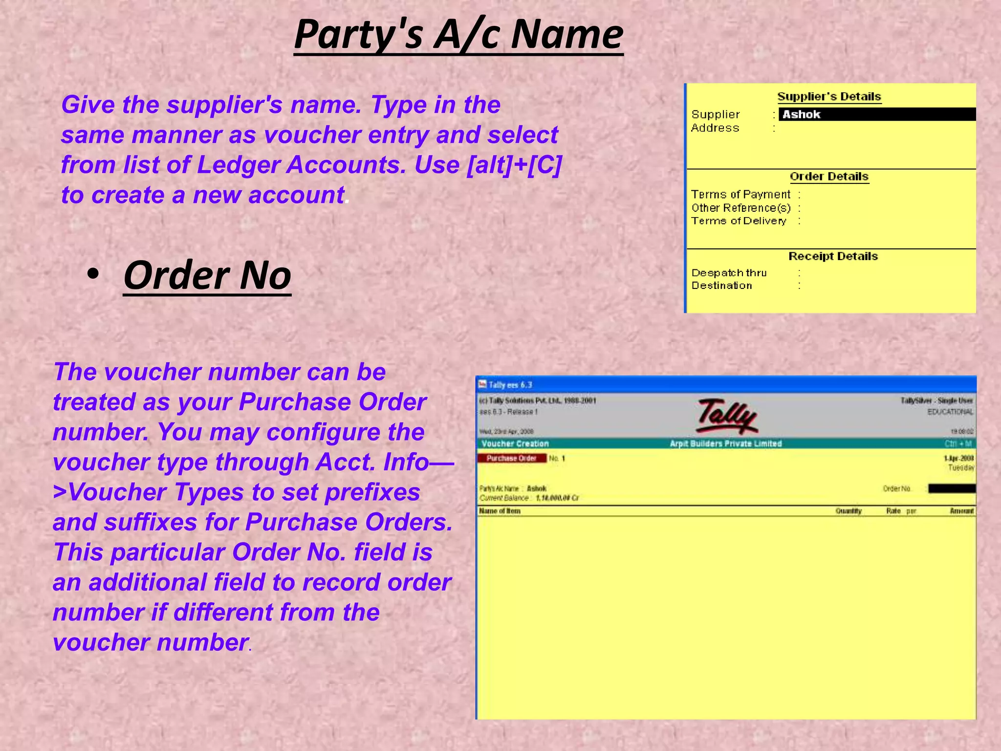 Party's A/c Name
• Order No
Give the supplier's name. Type in the
same manner as voucher entry and select
from list of Ledger Accounts. Use [alt]+[C]
to create a new account.
The voucher number can be
treated as your Purchase Order
number. You may configure the
voucher type through Acct. Info—
>Voucher Types to set prefixes
and suffixes for Purchase Orders.
This particular Order No. field is
an additional field to record order
number if different from the
voucher number.
 
