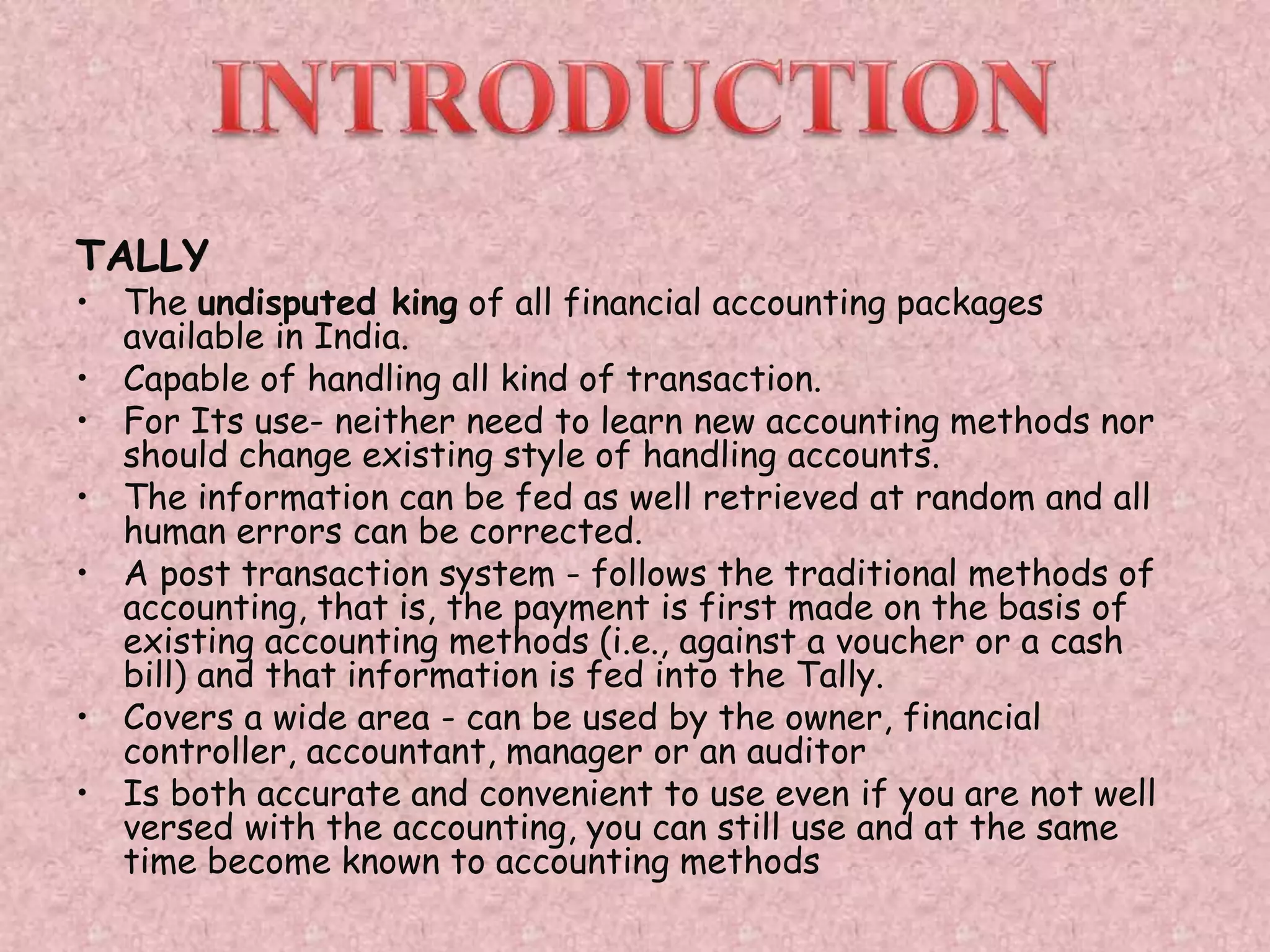 TALLY
• The undisputed king of all financial accounting packages
available in India.
• Capable of handling all kind of transaction.
• For Its use- neither need to learn new accounting methods nor
should change existing style of handling accounts.
• The information can be fed as well retrieved at random and all
human errors can be corrected.
• A post transaction system - follows the traditional methods of
accounting, that is, the payment is first made on the basis of
existing accounting methods (i.e., against a voucher or a cash
bill) and that information is fed into the Tally.
• Covers a wide area - can be used by the owner, financial
controller, accountant, manager or an auditor
• Is both accurate and convenient to use even if you are not well
versed with the accounting, you can still use and at the same
time become known to accounting methods
 