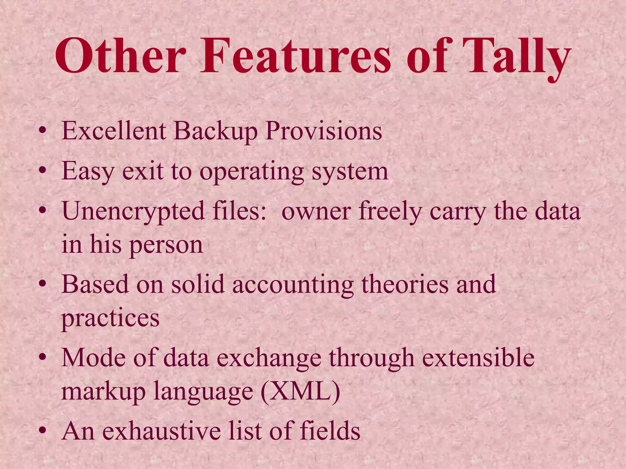 Other Features of Tally
• Excellent Backup Provisions
• Easy exit to operating system
• Unencrypted files: owner freely carry the data
in his person
• Based on solid accounting theories and
practices
• Mode of data exchange through extensible
markup language (XML)
• An exhaustive list of fields
 