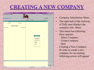 • Company Information Menu
• The right half of the Gateway
of Tally area displays the
company info. Menu
• This menu has following
three options:
· Select Company
· Create Company
· Quit
Creating a New Company
In order to create a new
company for accounting
following screen will appear
:
 